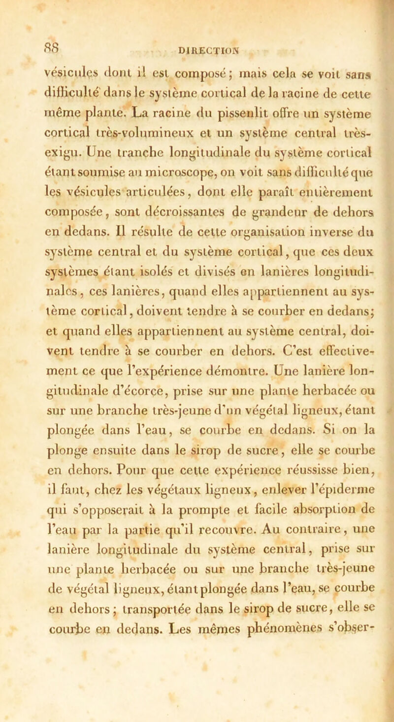 vésicules dont il est composé; mais cela se voit sans difficulté dans le système cortical de la racine de cette même plante. La racine du pissenlit offre un système cortical très-volumineux et un système central très- exigu. Une tranche longitudinale du système cortical étant soumise au microscope, on voit sans difficulté que les vésicules articulées, dont elle paraît entièrement composée, sont décroissantes de grandeur de dehors en dedans. Il résulte de cette organisation inverse du système central et du système cortical, que ces deux systèmes étant isolés et divisés en lanières longitudi- nales, ces lanières, quand elles appartiennent au sys- tème corLical, doivent tendre à se courber en dedans; et quand elles appartiennent au système central, doi- vent tendre à se courber en dehors. C’est effective- ment ce que l’expérience démontre. Une lanière lon- gitudinale d’écorce, prise sur une plante herbacée ou sur une branche très-jeune d’un végétal ligneux, étant plongée dans l’eau, se courbe en dedans. Si on la plonge ensuite dans le sirop de sucre, elle se courbe en dehors. Pour que cette expérience réussisse bien, il faut, chez les végétaux ligneux, enlever l’épiderme qui s’opposerait à la prompte et facile absorption de l’eau par la partie qu’il recouvre. Au contraire, une lanière longitudinale du système central, prise sur une plante herbacée ou sur une branche très-jeune de végétal ligneux, étant plongée dans l’eau, se courbe en dehors ; transportée dans le sirop de sucre, elle se courbe en dedans. Les mêmes phénomènes s’ob$er-