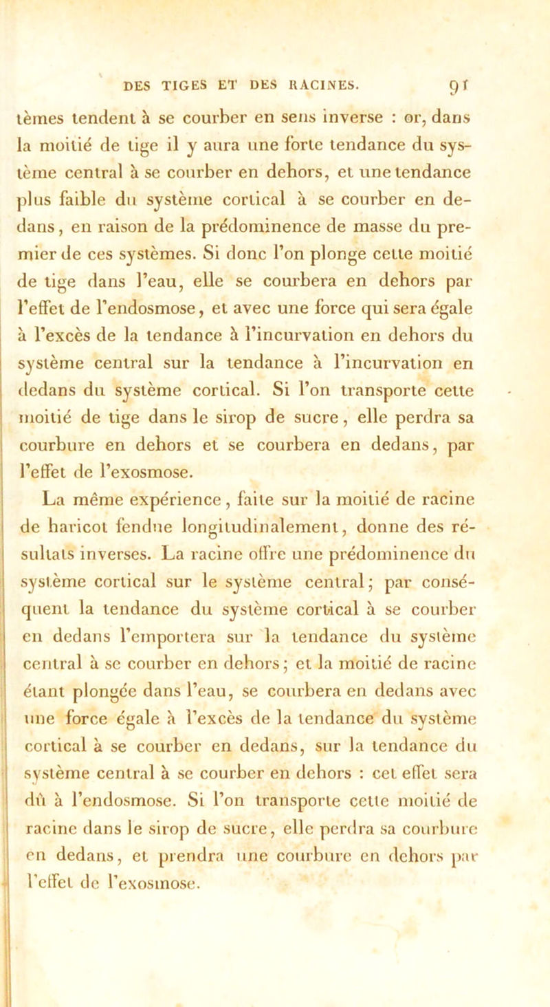 lèmes tendent à se courber en sens inverse : or, dans la moitié de lige il y aura une forte tendance du sys- tème central à se courber en dehors, et une tendance plus faible du système cortical à se courber en de- dans , en raison de la prédominence de masse du pre- mier de ces systèmes. Si donc l’on plonge celle moitié de tige dans l’eau, elle se courbera en dehors par l’effet de l’endosmose, et avec une force qui sera égale à l’excès de la tendance h l’incurvation en dehors du système central sur la tendance à l’incurvation en dedans du système cortical. Si l’on transporte cette moitié de tige dans le sirop de sucre, elle perdra sa courbure en dehors et se courbera en dedans, par l’effet de l’exosmose. La même expérience , faite sur la moitié de racine de haricot fendue longitudinalement, donne des ré- sultats inverses. La racine offre une prédominence du système cortical sur le système central ; par consé- quent la tendance du système cortical à se courber en dedans l’emportera sur la tendance du système central à se courber en dehors; et la moitié de racine étant plongée dans l’eau, se courbera en dedans avec une force éyale à l’excès de la tendance du système cortical à se courber en dedans, sur la tendance du système central à se courber en dehors : cet effet sera dù à l’endosmose. Si l’on transporte cette moitié de racine dans le sirop de sucre, elle perdra sa courbure en dedans, et prendra une courbure en dehors par l’effet de l’exosinose.