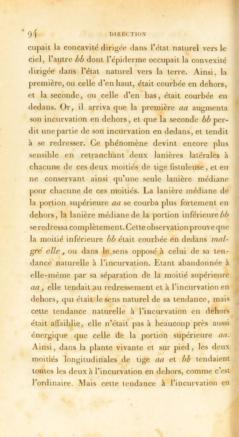 cupaii la concavité dirigée dans l’état naturel vers le ciel, l’autre bb dont l’épiderme occupait la convexité dirigée dans l’état naturel vers la terre. Ainsi, la première, ou celle d’en haut, était courbée en dehors, et la seconde, ou celle d’en bas, était courbée en dedans. Or, il arriva que la première aa augmenta son incurvation en dehors, et que la seconde bb per- dit une partie de son incurvation en dedans, et tendit à se redresser. Ce phénomène devint encore plus sensible en retranchant deux lanières latérales à chacune de ces deux moitiés de tige fistuleuse, et en ne conservant ainsi qu’une seule lanière médiane pour chacune de ces moitiés. La lanière médiane de la portion supérieure aa se courba plus fortement en dehors, la lanière médiane de la portion inférieure bb se redressa complètement. Celte observation prouve que la moitié inférieure bb était courbée en dedans mal- gré elle j ou dans le sens opposé à celui de sa ten- dance naturelle à l’incurvation. Etant abandonnée à elle-même par sa séparation de la moitié supérieure aa_, elle tendait au redressement et à l’incurvation en dehors, qui était le sens naturel de sa tendance, mais celte tendance naturelle h l’incurvation en dehors était affaiblie, elle n’était pas à beaucoup près aussi énergique que celle de la portion supérieure an. Ainsi, dans la plante vivante et sur pied, les deux moitiés longitudinales de tige aa et bb tendaient toutes les deux à l’incurvation en dehors, comme c’est l’ordinaire. Mais cette tendance h l’incurvation en