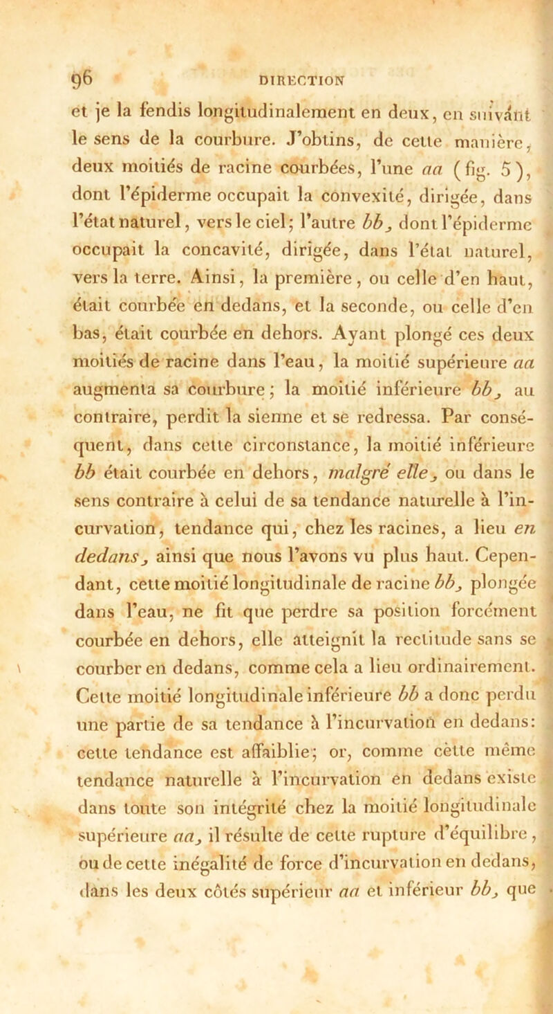et je la fendis longitudinalement en deux, en suivant le sens de la courbure. J’obtins, de cette manière, deux moitiés de racine courbées, l’une an (fig. 5), dont l’épiderme occupait la convexité, dirigée, dans l’état naturel, vers le ciel; l’autre bb 3 dont l’épiderme occupait la concavité, dirigée, dans l’état naturel, vers la terre. Ainsi, la première, ou celle d’en haut, était courbée en dedans, et la seconde, ou celle d’en bas, était courbée en dehors. Ayant plongé ces deux moitiés de racine dans l’eau, la moitié supérieure cia augmenta sa courbure; la moitié inférieure bb 3 au contraire, perdit la sienne et se redressa. Par consé- quent, dans celle circonstance, la moitié inférieure bb était courbée en dehors, malgré elle 3 ou dans le sens contraire à celui de sa tendance naturelle à l’in- curvation, tendance qui, chez les racines, a lieu en dedansj ainsi que nous l’avons vu plus haut. Cepen- dant, cette moitié longitudinale de racine bb3 plongée dans l’eau, ne fit que perdre sa position forcément courbée en dehors, elle atteignit la rectitude sans se courber en dedans, comme cela a lieu ordinairement. Celle moitié longitudinale inférieure bb a donc perdu une partie de sa tendance à l’incurvation en dedans: cette tendance est affaiblie; or, comme cètte même tendance naturelle à l’incurvation en dedans existe dans toute son intégrité chez la moitié longitudinale supérieure aa3 il résulte de cette rupture d’équilibre, ou de cette inégalité de force d’incurvation en dedans, dans les deux côtés supérieur aa et inférieur bb3 que