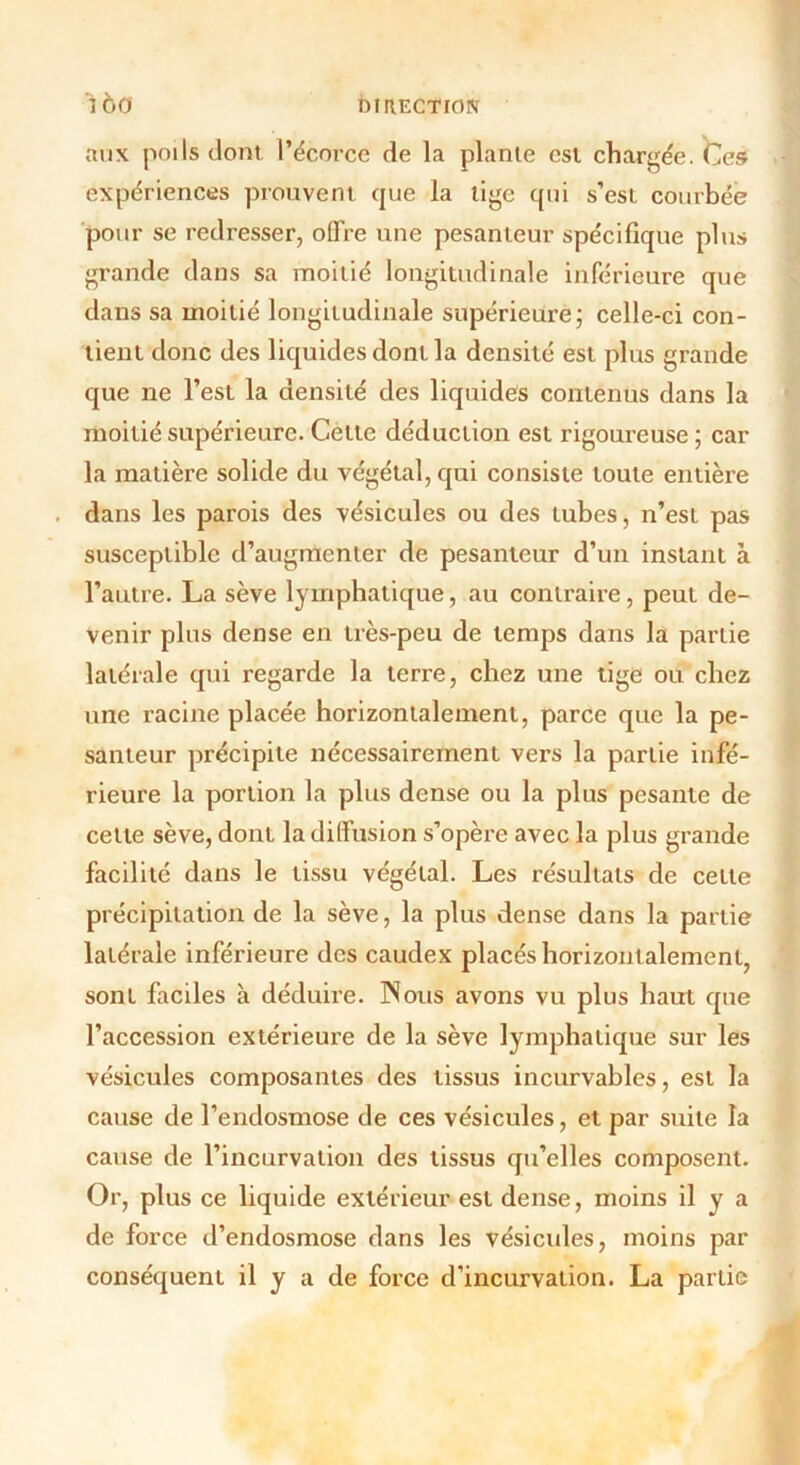 aux poils dont l’écorce de la plante est chargée. Ces expériences prouvent que la tige qui s’est courbée pour se redresser, offre une pesanteur spécifique plus grande dans sa moitié longitudinale inférieure que dans sa moitié longitudinale supérieure; celle-ci con- tient donc des liquides dont la densité est plus grande que ne l’est la densité des liquides contenus dans la moitié supérieure. Cette déduction est rigoureuse ; car la matière solide du végétal, qui consiste toute entière dans les parois des vésicules ou des tubes, n’est pas susceptible d’augmenter de pesanteur d’un instant à l’autre. La sève lymphatique, au contraire, peut de- venir plus dense en très-peu de temps dans la partie latérale qui regarde la terre, chez une tige ou chez une racine placée horizontalement, parce que la pe- santeur précipite nécessairement vers la partie infé- rieure la portion la plus dense ou la plus pesante de celte sève, dont la diffusion s’opère avec la plus grande facilité dans le tissu végétal. Les résultats de cette précipitation de la sève, la plus dense dans la partie latérale inférieure des caudex placés horizontalement, sont faciles à déduire. INous avons vu plus haut que l’accession extérieure de la sève lymphatique sur les vésicules composantes des tissus incurvables, est la cause de l’endosmose de ces vésicules, et par suite la cause de l’incurvation des tissus qu’elles composent. Or, plus ce liquide extérieur est dense, moins il v a de force d’endosmose dans les vésicules, moins par conséquent il y a de force d’incurvation. La partie