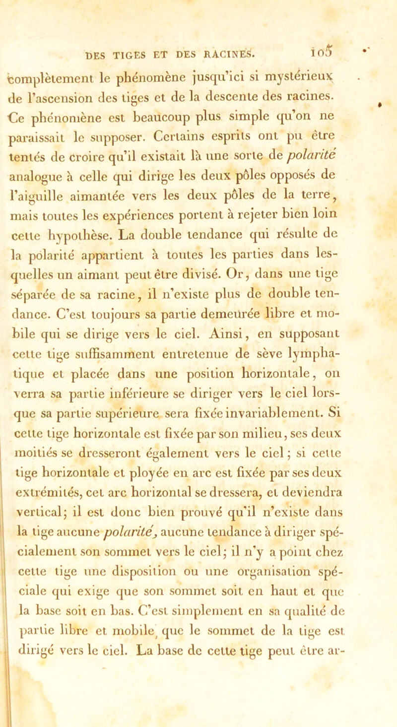 Complètement le phénomène jusqu’ici si mystérieux de l’ascension des tiges et de la descente des racines. Ce phénomène est beaucoup plus simple cju on ne paraissait le supposer. Certains esprits ont pu être tentés de croire qu’il existait là une sorte de polarité analogue à celle qui dirige les deux pôles opposés de l’aiguille aimantée vers les deux pôles de la terre, mais toutes les expériences portent à rejeter bien loin cette hypothèse. La double tendance qui résulte de la polarité appartient à toutes les parties dans les- quelles un aimant peut être divisé. Or, dans une tige séparée de sa racine, il n’existe plus de double ten- dance. C’est toujours sa partie demeurée libre et mo- bile qui se dirige vers le ciel. Ainsi, en supposant cette tige suffisamment entretenue de sève lympha- tique et placée dans une position horizontale, on verra sa partie inférieure se diriger vers le ciel lors- que sa partie supérieure sera fixée invariablement. Si celle lige horizontale est fixée par son milieu, ses deux moitiés se dresseront également vers le ciel ; si cette tige horizontale et ployée en arc est fixée par ses deux extrémités, cet arc horizontal se dressera, et deviendra vertical* il est donc bien prouvé qu’il n’existe dans la tige aucune polaritéaucune tendance à diriger spé- cialement son sommet vers le ciel; il n’y a point chez cette tige une disposition ou une organisation spé- ciale qui exige que son sommet soit en haut et que la hase soit en bas. C’est simplement en sa qualité de partie libre et mobile, que le sommet de la tige est dirigé vers le ciel. La base de cette tige peut être ar-