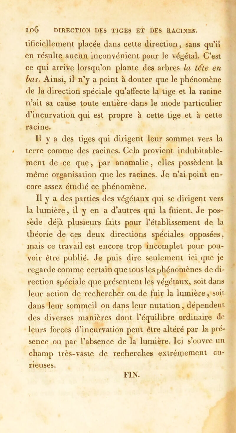 IOÔ DIRECTION DES TIGES ET DES RACINES. lificiellement placée dans cette direction, sans qu’il en résulte aucun inconvénient pour le végétal. C’est ce qui arrive lorsqu’on plante des arbres la tête en bas. Ainsi, il n’y a point à douter que le phénomène de la direction spéciale qu’affecte la tige et la racine n’ait sa cause toute entière dans le mode particulier d’incurvation qui est propre à cette tige et à cette racine. Il y a des tiges qui dirigent leur sommet vers la terre comme des racines. Cela provient indubitable- ment de ce que, par anomalie, elles possèdent la même organisation que les racines. Je n’ai point en- core assez étudié ce phénomène. Il y a des parties des végétaux qui se dirigent vers la lumière, il y en a d’autres qui la fuient. Je pos- sède déjà plusieurs faits pour l’établissement de la théorie de ces deux directions spéciales opposées, mais ce travail est encore trop incomplet pour pou- voir être publié. Je puis dire seulement ici que je regarde comme certain que tous les phénomènes de di- rection spéciale que présentent les végétaux, soit dans leur action de rechercher ou de fuir la lumière, soit dans leur sommeil ou dans leur nutation, dépendent des diverses manières dont l’équilibre ordinaire de leurs forces d’incurvation peut être altéré par la pré- sence ou par l’absence de la lumière. Ici s’ouvre un champ très-vaste de recherches extrêmement cu- rieuses. FIN.