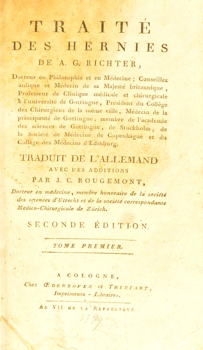 TRAITÉ DES HERNIES Docteur en Philosophie et en Médecine; Conseiller aulique et Me'decin de sa Majesté britannique Professeur de Clinique médicale et chirurgicale ?r l’université de Gottingue, Président du Collè-e . des Chirurgiens de la meme ville, Médecin de k principauté de Gottingue, membre de l’academie des sciences de Gottingue, de Stockholm, de la Société 'de Médecine de Copenhague et du Collège des Médecins d’Edinburg. Docteur en médecine, membre honoraire de la société des sciences d'Utrecht et de la société correspondante Médico-Chirurgicale de Zurich. SECONDE ÉDITION. TOME PREMIER. » A COLOGNE, Chez Œdenkoheh- et Th ï ni art , Imprimeurs - Libraires. A k Vil bs ca. Ré ruoriQur DE A. G. RICHTER j . AVEC DES ADDITIONS PAR J. C. ROUGEMONT '7