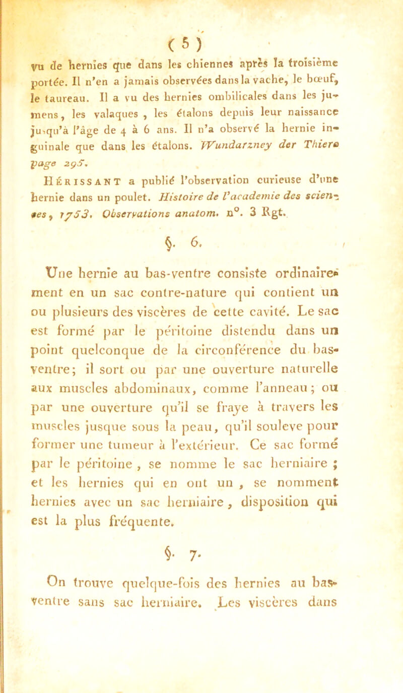 vu de hernies que dans les chiennes après ïa troisième portée. Il n'en a jamais observées dans la vache, le bœuf, le taureau. Il a vu des hernies ombilicales dans les ju- mens, les valaques , les élalons depuis leur naissance jjuiqu’à l'âge de 4 à 6 ans. 11 n’a observé la hernie in- guinale que dans les étalons. fVundarzney der Thiero y âge 2ç5. Hérissant a publié l’observation curieuse d’une hernie dans un poulet. Histoire de Vacademie des scienz tes 1 iy53. Observations anatom. n°. 3 Rgt. §. 6, Une hernie au bas-ventre consiste ordinaire* ment en un sac contre-nature qui contient un ou plusieurs des viscères de cette cavité. Le sac est formé par le péritoine distendu dans un point quelconque de la circonférence du bas- ventre; il sort ou par une ouverture naturelle aux muscles abdominaux, comme l’anneau; ou par une ouverture qu’il se fraye à travers les muscles jusque sous la peau, cju’il soulevé pour former une tumeur à l’extérieur. Ce sac formé par le péritoine , se nomme le sac herniaire ; et les hernies qui en ont un , se nomment hernies avec un sac herniaire , disposition qui est la plus fréquente. §■ 7* On trouve quelque-fois des hernies au bas- ventre sans sac herniaire. Les viscères dans