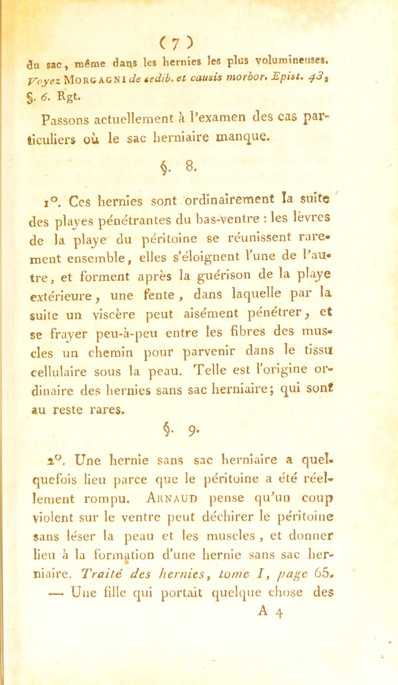 i3u sac, même daqs les hernies les plus volumineuses. y oyez Mo RC AG NI de sedii. et causis morbor* Epist. s §• <5. Rgt. Passons actuellement à Pexamen des cas par- ticuliers où le sac herniaire manque. §. 8. i°. Ces hernies sont ordinairement la suite des playes pénétrantes du bas-ventre : les lèvres de la playe du péritoine se réunissent, rare* ment ensemble, elles s’éloignent l’une de Pau* tre, et forment après la guérison de la playe extérieure, une fente , dans laquelle par la suite un viscère peut aisément pénétrer, et se frayer peu-à-peu entre les fibres des mus* clés un chemin pour parvenir dans le tissu cellulaire sous la peau. Telle est l’origine or- dinaire des hernies sans sac herniaire; qui sont au reste rares. §• 9- î°. Une hernie sans sac herniaire a quel- quefois lieu parce que le péritoine a été réel- lement rompu. Arnaud pense qu’un coup violent sur le ventre peut déchirer le péritoine sans léser la peau et les muscles , et donner lieu à la formation d’une hernie sans sac her- niaire. Traité des hernies, tome J, page 65. — Une fille qui portait quelque chose des