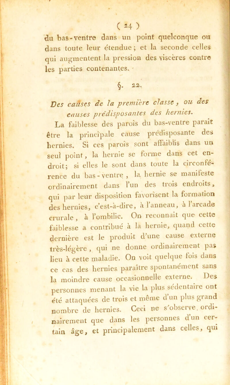 C *4 ) du bas-ventre dans un point quelconque ou dans toute leur étendue; et la seconde celles qui augmentent la pression des viscères contre les parties contenantes. - 22,. Des causes de la première classe, ou aes causes prédisposantes des hernies. La faiblesse des parois du bas-ventre parait être la principale cause prédisposante des hernies. Si ces parois sont affaiblis dans un seul point, la hernie se forme dans cet en- droit; si elles le sont dans toute la circonfé- rence du bas-ventre, la hernie se mani teste ordinairement dans 1 un des trois endioits, qui par leur disposition favorisent la formation des hernies, c’est-a-dire, a 1 anneau, a 1 arcade crurale , à lombilic. On reconnaît que cette faiblesse a contribué à la hernie, quand cette dernière est le produit d’une cause externe très-légère , qui ne donne ordinairement pas lieu à cette maladie. On voit quelque fois clans ce cas des hernies paraître spontanément sans la moindre cause occasionnelle externe. Des personnes menant la vie la plus sédentaiie ont été attaquées de trois et même d’un plus grand nombre de hernies. Ceci ne s’observe, ordi- nairement que dans les personnes d’un cer- tain âge, et principalement dans celles, qui