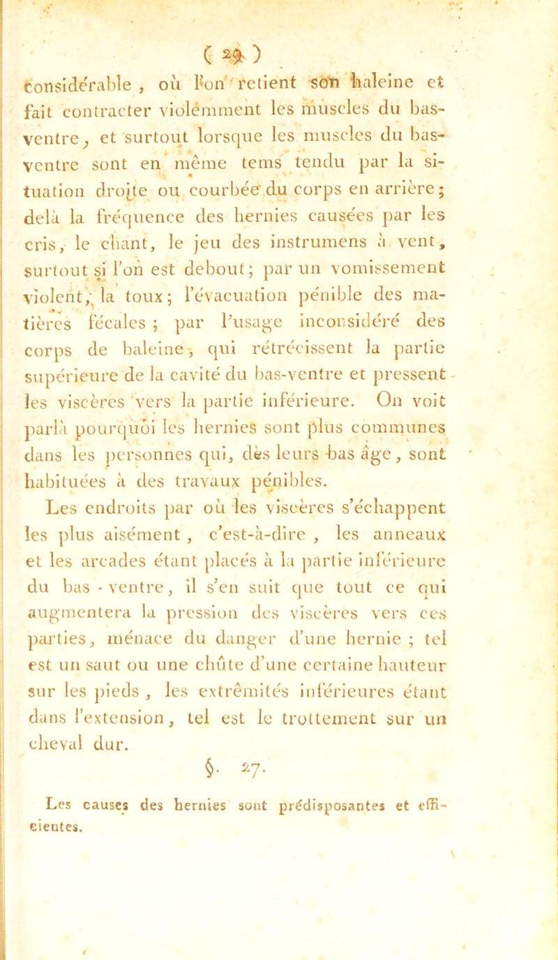 ( * ) considérable , où bon retient soïi “baleine et fait contracter violemment les muscles du bas- ventre^ et surtout lorsque les muscles du bas- ventre sont en même tems tendu par la si- tuation droite ou courbée du corps en arrière ; delà la fréquence des hernies causées par les cris, le chant, le jeu des instrumens à vent, surtout si l’on est debout; par un vomissement violent,, la toux; l’évacuation pénible des ma- tières fécales ; par l'usage inconsidéré des corps de baleine, qui rétrécissent la partie supérieure de la cavité du bas-ventre et pressent les viscères vers la partie inférieure. On voit parla pourquoi les hernies sont plus communes dans les personnes qui, dès leurs bas âge, sont habituées à des travaux pénibles. Les endroits par où les viscères s’échappent les plus aisément , c’est-à-dire , les anneaux et les arcades étant placés à la partie inférieure du bas-ventre, il s’en suit que tout ce qui augmentera la pression des viscères vers ces parties, ménace du danger d’une hernie ; tel est un saut ou une chute d’une certaine hauteur sur les pieds , les extrémités inférieures étant dans l’extension, tel est le trottement sur un cheval dur. §• 27* Les causes des hernies sont prédisposantes et effi- cientes.