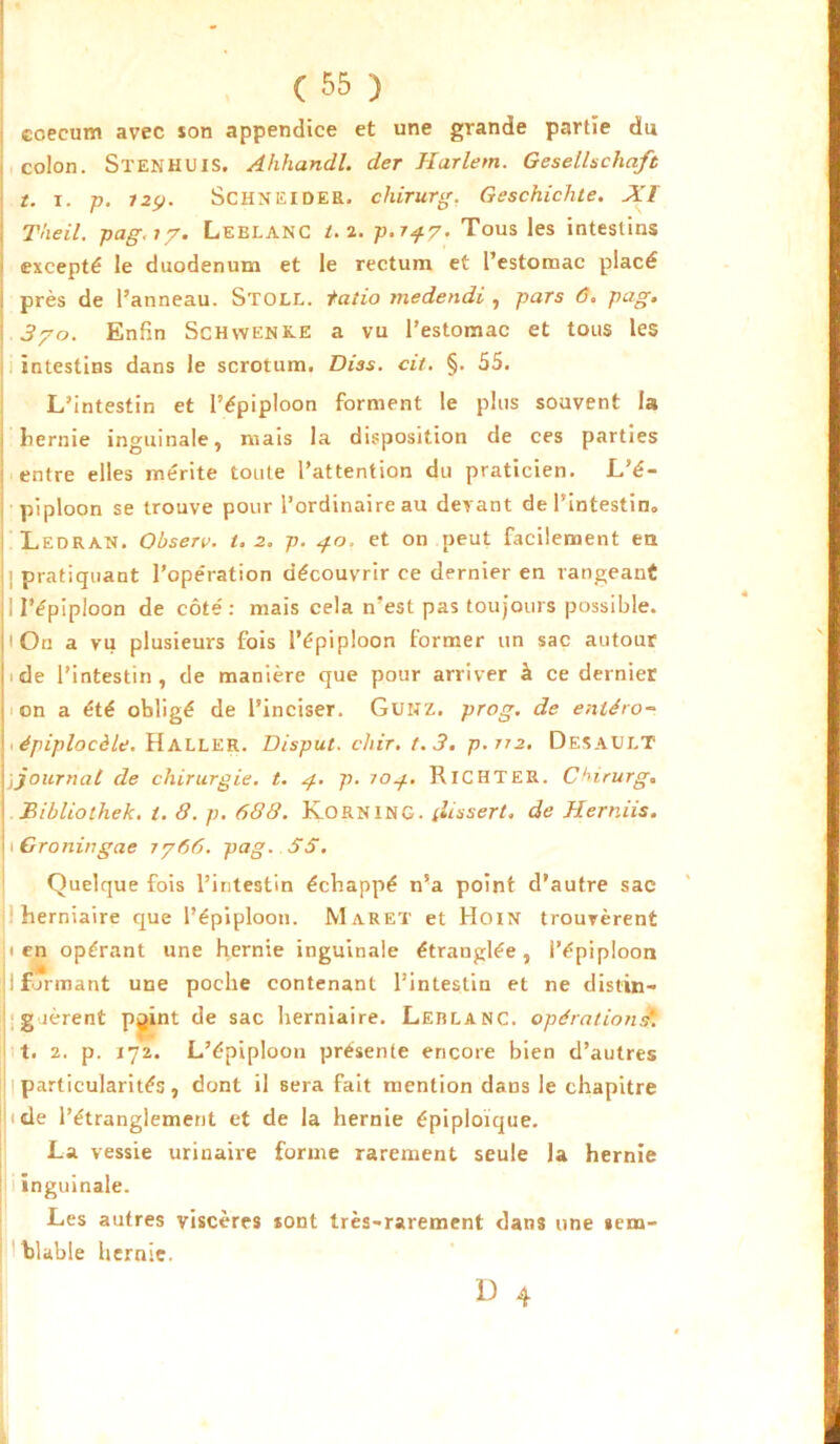 r ( 55 ) ccecum avec son appendice et une grande partie du colon. Stenhuis. Ahhandl. der Harlem. Gesellschaft t. i. p. i2(j. Schneider, chirurg. Geschichte. A'ï : T'ne il. pag.17. Leblanc t. 2. p.r^y. Tous les intestins excepté le duodénum et le rectum et l’estomac placé : près de l’anneau. Stoll. tatio medendi , pars 6. pag. 3/o. Enfin Schwenke a vu l’estomac et tous les intestins dans le scrotum. Diss. cil. §. 55. L’intestin et l’épiploon forment le plus souvent la liernie inguinale, mais la disposition de ces parties : entre elles mérite toute l’attention du praticien. L’é- piploon se trouve pour l’ordinaire au devant de l'intestin* Ledran. Observ. t. 2. p. 40, et on peut facilement eu pratiquant l’opération découvrir ce dernier en rangeant I l'épiploon de côté: mais cela n’est pas toujours possible. 1 On a vu plusieurs fois l’épiploon former un sac autour 11 de l’intestin, de manière que pour arriver à ce dernier on a été obligé de l’inciser. Gunz. prog. de enléro- . épiplocèle. HALLER. Disput. chir. 1.3. p.rr2. DesaIJLT \,journal de chirurgie, t. 4. p. îo^.. RlCHTER. Chirurg. ! Bibliothek. t. 8. p. 688. KORNING. tfissert. de Herniis. 1 Groningae 7/66. pag. SS. Quelque fois l’intestin échappé n’a point d’autre sac herniaire que l’épiploon. Muret et Hoin trouvèrent ien opérant une hernie inguinale étranglée, i’épiploon ; formant une poche contenant l’intestin et ne distin- guèrent pyint de sac herniaire. Leblanc, opérations*. t. 2. p. 172. L’épiploon présente encore bien d’autres l particularités, dont il sera fait mention dans le chapitre IJ < de l’étranglement et de la hernie épiploïque. La vessie urinaire forme rarement seule la hernie inguinale. Les autres viscères sont très-rarement dans une sem- blable hernie.