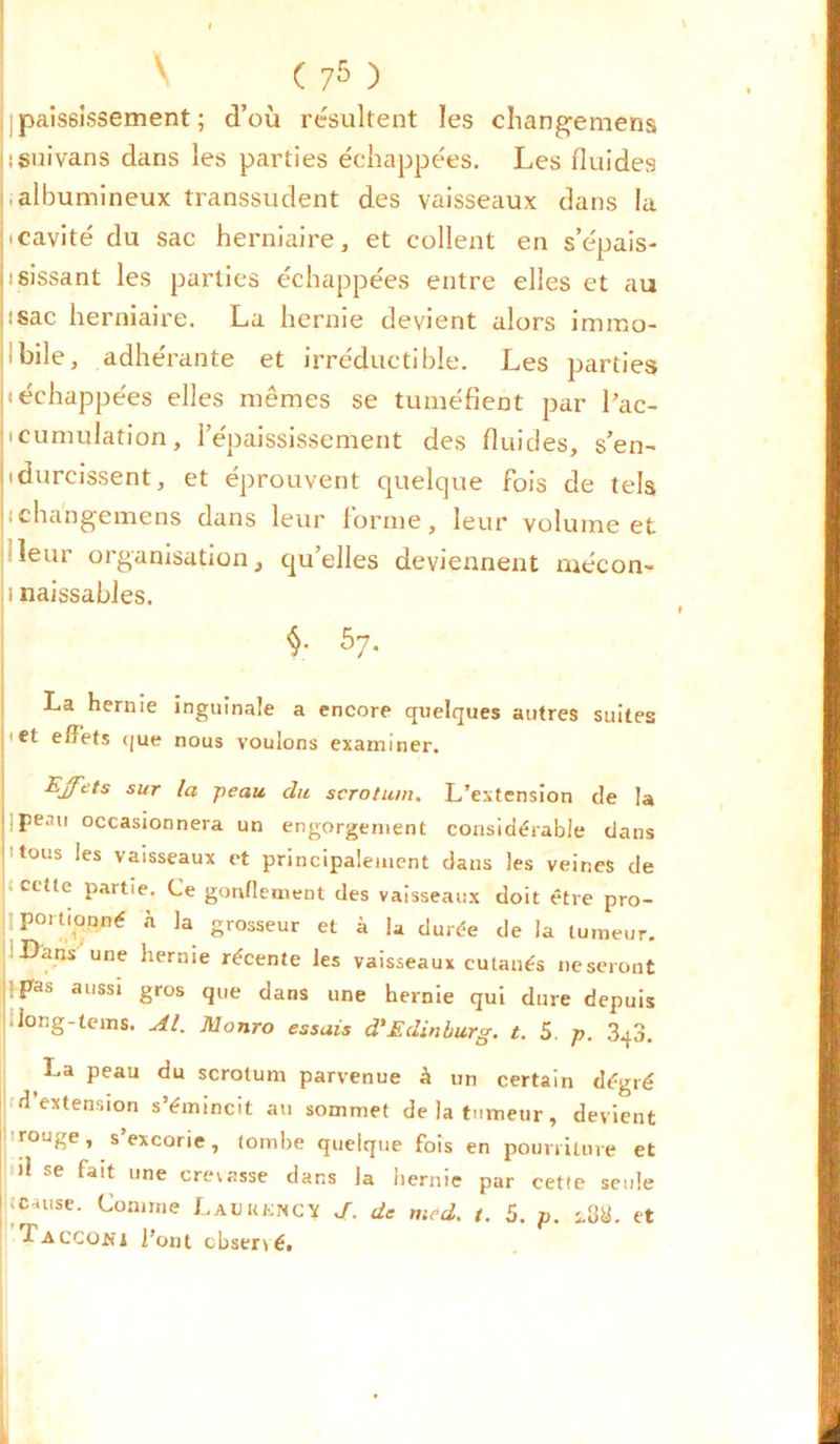 ( 75 ) paississement ; d’où résultent les changemens jiguivans dans les parties échappées. Les fluides j,albumineux transsudent des vaisseaux dans la |<cavité du sac herniaire, et collent en s’épais- isissant les parties échappées entre elles et au isac herniaire. La hernie devient alors immo- bile, adhérante et irréductible. Les parties b échappées elles mêmes se tuméfient par l’ac- beumulation, l’épaississement des fluides, s’en- b durcissent, et éprouvent quelque fois de tels ; changemens dans leur forme, leur volume et leur organisation, qu’elles deviennent mécon- ji naissables. 57- La hernie b et effets que inguinale a encore quelques autres suites nous voulons examiner. Effets sur la -peau du scrotum. L’extension de la peau occasionnera un engorgement considérable dans tous les vaisseaux et principalement dans les veines de cette partie. Ce gonflement des vaisseaux doit être pro- portmpné à la grosseur et à la durée de la tumeur. Dans une hernie récente les vaisseaux cutanés neseront -pas aussi gros que dans une hernie qui dure depuis .long-teins. Al. Monro essais d'Edinburg. t. 5. p. 3q3. La peau du scrotum parvenue à un certain dégré d’extension s’émincit au sommet de la tumeur, devient rouge, s’excorie, tombe quelque fois en pourriture et # 1 l pvw.ncui V, Vfc )1 se fait une crevasse dans la hernie par cette seule ■Tacco.ni l’ont cbser\é. h