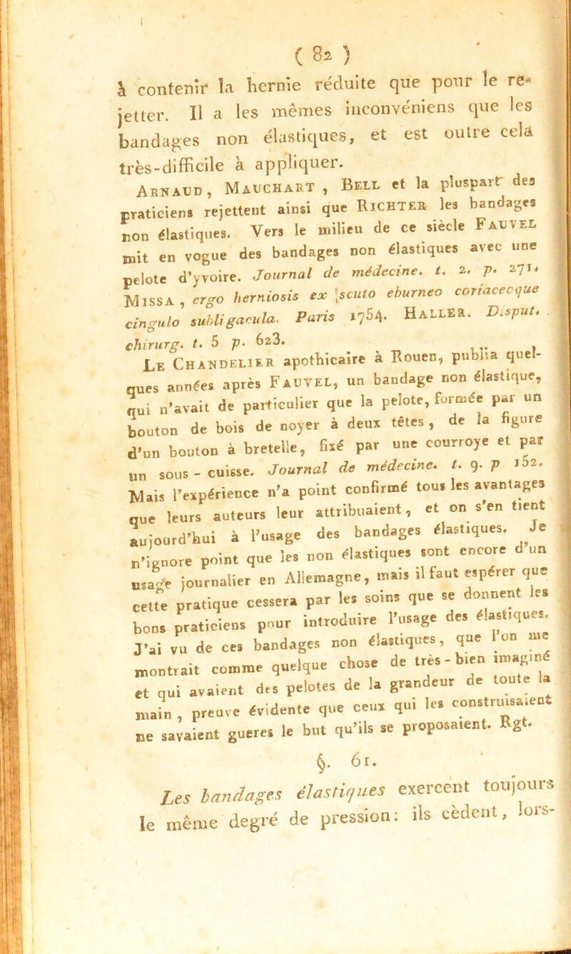 (80 I & contenir la hernie réduite que pour le re^ jetter. Il a les mêmes inconvéniens que les bandages non élastiques, et est outre cela • très-difficile a applique!. Arnaud, Mauchart , Bell et la pluspart des praticiens rejettent ainsi que RiCHTER les bandages non élastiques. Vers le milieu de ce siècle Faueel mit en vogue des bandages non élastiques avec une pelote d’yvoire. Journal de médecine, t. 2. p. il'* Miss A, ergo herniosis ex [scuto eburneo coriacecque cingulo subligaeula. Paris 1764. HaLLER. Disput- chirurg. t. 5 p. 623. Le Chandelier apothicaire à Rouen, publia que- nues années après FaUTEL, un bandage non élastique, nui n’avait de particulier que la pelote, formée par un bouton de bois de noyer à deux têtes, de a g.ne d'un bouton à bretelle, fixé par une courroye et par un sous-cuisse. Journal de médecine, t. 9. p 102. Mais l’expérience n’a point confirmé tou. les avantages que leurs auteurs leur attribuaient, et on s’en tient aujourd’hui à l’usage des bandages élastiques. Je n’ignore point que les non élastiques sont encore d un usa* journalier en Allemagne, mais il faut espérer que cette pratique cessera par le, soins que se donnent les bons praticiens pour introduire l’usage des élast.ques J'ai vu de ces bandages non élastiques, que Ion me montrait comme quelque chose de très-bien imag.né et qui avaient des pelotes de la grandeur de toute la main , preuve évidente que ceux qui les constnusaient ne savaient gueres le but qu’lis se proposaient. Rg • §. 61. ’ I Les bandages élastiques exercent toujours le même degré de pression: ils cèdent, .ors-