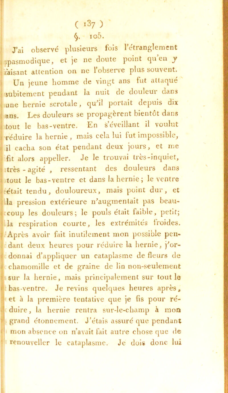 io5. J’ai observé plusieurs fois l'étranglement ppasmodique, et je ne doute point qu’eu y faisant attention on ne l’observe plus souvent. Un jeune homme de vingt ans fut attaqué subitement pendant la nuit de douleui dans une hernie scrotale, qu'il portait depuis dix ans. Les douleurs se propagèrent bientôt dans tout le bas-ventre. En s’éveillant il voulut réduire la hernie , mais cela lui fut impossible, il cacha son état pendant deux jours, et me fit alors appeller. Je le trouvai très-inquiet, très - agité , ressentant des douleurs dans tout le bas-ventre et dans la hernie ; le ventre était tendu, douloureux, mais point dur, et la pression extérieure n'augmentait pas beau- coup les douleurs; le pouls était faible, petit; la respiration courte, les extrémités froides. Après avoir fait inutilement mon possible pen- dant deux heures pour réduire la hernie, j'or- donnai d’appliquer un cataplasme de fleurs de chamomille et de graine de lin non-seulement sur la hernie, mais principalement sur tout le bas-ventre. Je revins quelques heures après, et à la première tentative que je fis pour ré- duire, la hernie rentra sur-le-champ à mon grand étonnement. J’étais assuré que pendant i mon absence on n’avait fait autre chose que de renouveller le cataplasme. Je dois donc lui