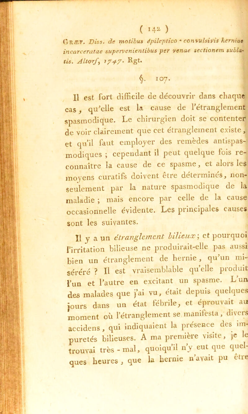 ( *4» ) Gr/EK. Diss. de motibus épileptico • convulsivis herniae incarceratae supervcnienlibus per venue seetionem subla• fis. Altorfy 17+7- Rgt. §• I07- Il est fort difficile de découvrir dans chaque cas, qu'elle est la cause de l’étranglement spasmodique. Le chirurgien doit se contenter de voir clairement que cet étranglement existe, et qu’il faut employer des remèdes antispas- modiques ; cependant il peut quelque fois re- connaître la cause de ce spasme, et alors les moyens curatifs doivent être déterminés, non- seulement par la nature spasmodique de la maladie ; mais encore par celle de la cause occasionnelle évidente. Les principales causes sont les suivantes. Il y a un étranglement bilieux; et pourquoi l’irritation bilieuse ne produirait-elle pas aussi bien un étranglement de hernie , qu’un mi- séréré ? Il est vraisemblable qu’elle produit l’un et l’autre en excitant un spasme. L un des malades que j’ai vu, était depuis quelques jours dans un état fébrile, et éprouvait au moment où l’étranglement se manifesta, divers accidens, qui indiquaient la présence des im- puretés bilieuses. A ma première visite, je le trouvai très-mal, quoiqu’il n’y eut que quel- ques heures , que la hernie n’avait pu être