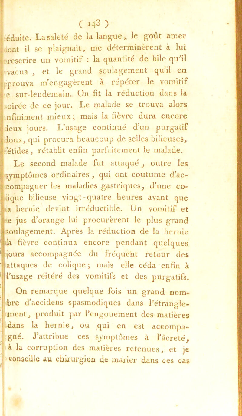 éduite. La saleté de la langue, le goût amer .ont il se plaignait, me déterminèrent cà lui prescrire un vomitif : la quantité de bile qu'il vvacua , et le grand soulagement qu’il en éprouva m’engagèrent à répéter le vomitif e sur-lendemain. On fit la réduction dans la oirée de ce jour. Le malade se trouva alors nfiniment mieux; mais la fièvre dura encore deux jours. L’usage continué d’un purgatif loux, qui procura beaucoup de selles bilieuses, ’étides, rétablit enfin parfaitement le malade. Le second malade fut attaqué, outre les symptômes ordinaires , qui ont coutume d’ac- rompagner les maladies gastriques, d’une co- lique bilieuse vingt-quatre heures avant que i.a hernie devint irréductible. Un vomitif et le jus d’orange lui procurèrent le plus grand soulagement. Après la réduction de la hernie la fièvre continua encore pendant quelques jours accompagnée du fréquent retour des attaques de colique ; mais elle céda enfin à l’usage réitéré des vomitifs et des purgatifs. On remarque quelque fois un grand nom- bre d’aceidens spasmodiques dans l'étrangle- ment, produit par l'engouement des matières dans la hernie, ou qui en est accompa- gné. J’attribue ces symptômes à Pâcreté, à la corruption des matières retenues, et je conseille au chirurgien de marier dans ces cas