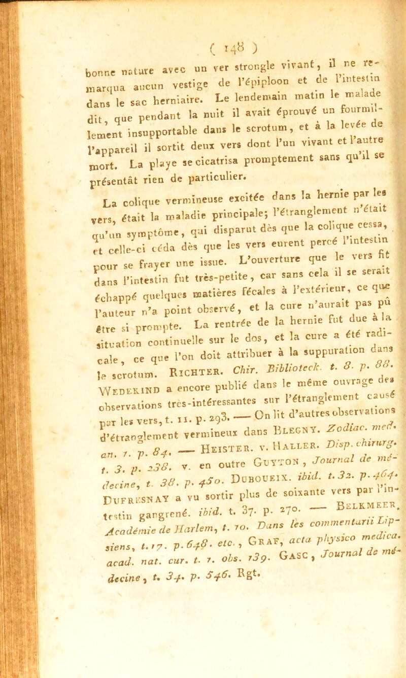 ) C J 48 ) bonne nature avec un ver strongle vivant, il ne re- marqua aucun vestige de l'épiploon et de l n.teat.n dans le sac herniaire. Le lendemain matin le malade dit que pendant la nuit il avait éprouvé un fourmil- lement insupportable dans le scrotum, et a la levée de l’appareil il sortit déni vers dont l’un vivant et l’autre mort. La playe se cicatrisa promptement sans qu il se présentât rien de particulier. La colique vermineuse excitée dan, la hernie par le. .ers, était la maladie principale; l’étranglement 11 était qu’un symptôme, qui disparu, dé, que la colique cessa et celle-ci céda dé, que les ver, eurent percé I intestin pour se frayer une issue. L’ouver.ure que le vers fi dans l’intestin fut très-petite, car sans cela .1 se ^ échappé quelques matières récales à Intérieur, ce que l’auteur n’a point observé, et la cure M P- P» être si prompte. La rentrée de la hcrnre fut due à la situation continuelle sur le dos, et la cure a été radl- cale, ce que l'on doit attribuer à la suppurat.on dan, le scrotum. Richteh. Chir. B.bhoteclc. «. 5- 7>- « • WedskiBD a encore publié dans le même ouvrage de. observations irès-intéressantes sur l’étranglement causé pot les vers,,. U. P- *9* — ° ,il d’autres observations d’étrannlement vermineus dans licECV. Zodiac ™?. an r. ;. S4. — He.steu. v. Halle*. Hcsp.cUrnrg. , I .38. V. en outre GtlTTOK , journal Je mé- decine, t. 38. p. iSo. Duboueix. Md. 1S2. p.404. a vu sortir plus de soixante H ’ 'L V7 f n 270. JjfîLKM M-K# festin gangrené. ioid. t. 07. P- / Academie de Harlem, ro. Dans les commentons Lçp- siens, ,..7. p.64t. , G.sr«®f¥»*; acad. nat. cur. t. r. ois. ,3,. GasC , Journal de mé decine, t. 3+. p. 5+6. Rgt.