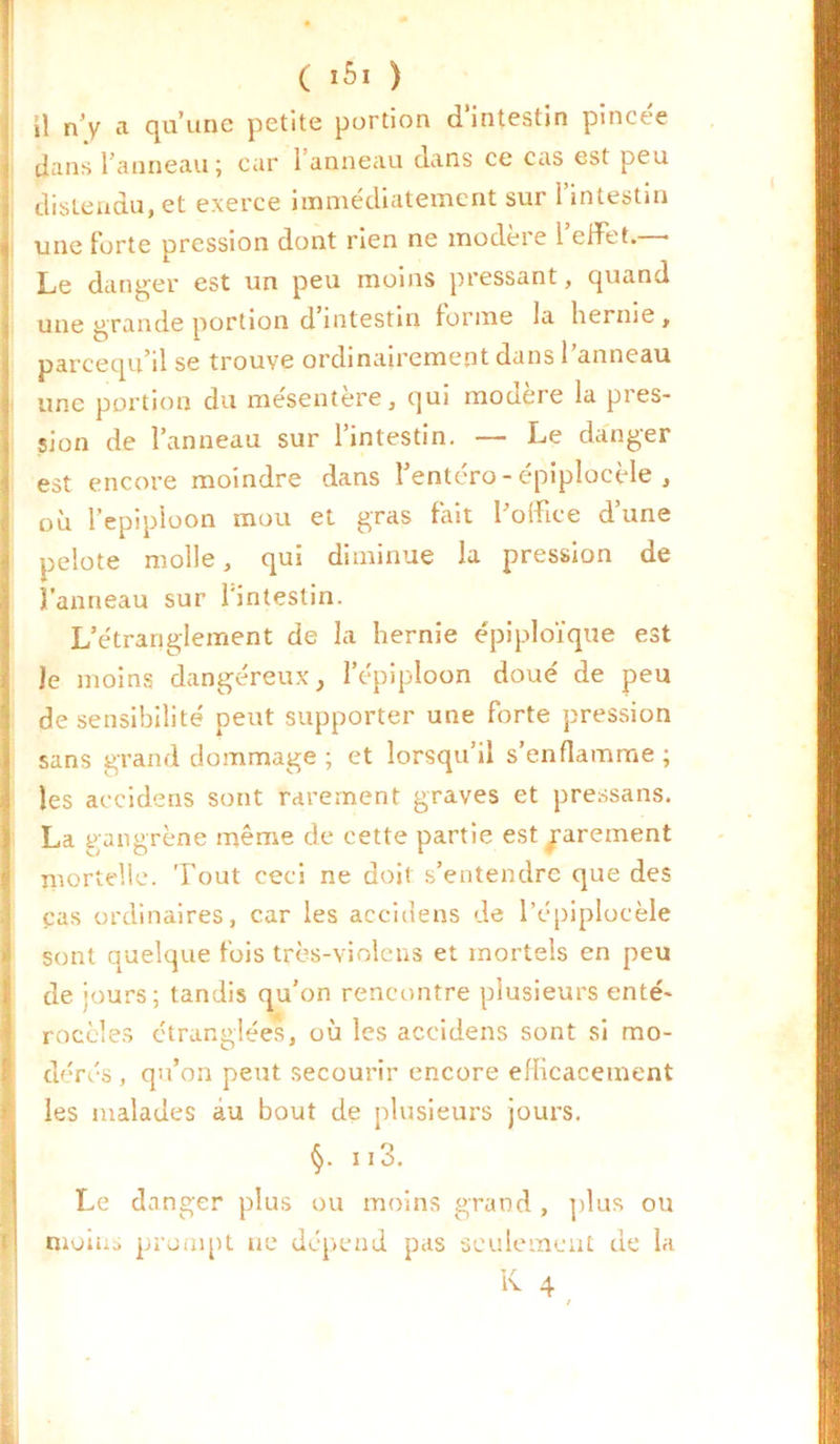 ( iôi ) il n’y a qu’une petite portion d’intestin pincée dans l’anneau; car 1 anneau dans ce cas est peu distendu, et exerce immédiatement sur i intestin une forte pression dont rien ne modéré 1 effiet. * Le danger est un peu moins pressant, quand une grande portion d intestin forme la hernie , parcequ’il se trouve ordinairement dans 1 anneau une portion du mesentere, qui modéré la pies- sion de l’anneau sur l’intestin. — Le danger est encore moindre dans l’entéro - épiplocèle , où l’epipioon mou et gras fait l’office d’une pelote molle, qui diminue la pression de l’anneau sur l'intestin. L’étranglement de la hernie épiploïque est le moins dangereux, l’épiploon doué de peu de sensibilité peut supporter une forte pression sans grand dommage ; et lorsqu’il s’enflamme ; les accidens sont rarement graves et pressans. La gangrène même de cette partie est rarement mortelle. Tout ceci ne doit s’entendre que des cas ordinaires, car les accidens de l’épiplocèle sont quelque fois trcs-violens et mortels en peu de jours; tandis qu’on rencontre plusieurs enté- rocèles étranglées, où les accidens sont si mo- dérés , qu’on peut secourir encore efficacement les malades au bout de plusieurs jours. §. ii3. Le danger plus ou moins grand, plus ou moins prompt ne dépend pas seulement de la K 4 /