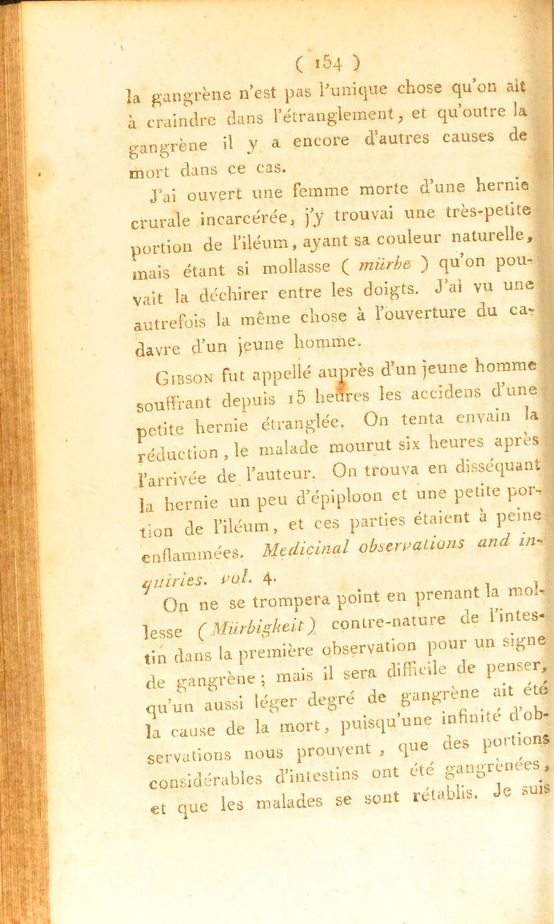 la gangrène n’est pas l’unique chose qu’on ait à craindre dans l’étranglement, et qu’outre la gangrène il y a encore d’autres causes de mort dans ce cas. J'ai ouvert une femme morte d’une hernie crurale incarcérée, j'y trouvai une très-petite portion de l’iléum, ayant sa couleur naturelle, mais étant si mollasse ( mürbe ) qu’on pou, vait la déchirer entre les doigts. J’ai vu une autrefois la meme chose à l’ouverture du car davre d’un jeune homme. G.BSON rut appelle auprès d’un jeune homme ~ i J a -ic du n f» mr souffrant depuis .5 heSres les accidens dune petite hernie étranglée. On tenta envam la réduction . le malade mourut six heures apres l’arrivée de l’auteur. On trouva en disséquant ù hernie un peu d’épiploon et une petite por- | lion de l’iléum, et ces parties étaient a peine-1 enflammées. Médicinal observations and m, qiiiries. 4- . j On ne se trompera point en prenant la moj lesse (Mürbigkeit) contre-nature de l.ntes- tin dans la première observation pour un signe de gangrène ; mais il sera difficile de pense qu’un aussi léger degré de gangue ait £ la cause de la mort, puisqu’une mhmte dob- servations nous prouvent , que des poi m considérables d’intestins ont été et que les malades se sont rétablis. Je