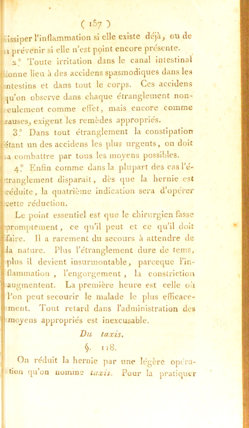 ! issiper l'inflammation si elle existe déjà, ou de a prévenir si elle n’est point encore présente. J2,3 Toute irritation dans le canal intestinal lionne lieu à des accidens spasmodiques dans les nntestins et dans tout le corps. Ces accidens ju’on observe dans chaque étranglement non- eulement comme effet, mais encore comme causes, exigent les remèdes appropriés. 3° Dans tout étranglement la constipation •Étant un des accidens les plus urgents, on doit a combattre par tous les moyens possibles. 4? Enfin comme dans la plupart des cas l’é- tranglement disparait, dès que la hernie est réduite, la quatrième indication sera d’opérer cette réduction. Le point essentiel est que le chirurgien fasse promptement, ce qu’il peut et ce qu’il doit faire. Il a rarement du secours à attendre de la nature. Plus l’étranglement dure de tems, plus il devient insurmontable, parceque l'in- flammation , l’engorgement , la constriction augmentent. La première heure est celle où l’on peut secourir le malade le plus efficace- ment. Tout retard dans l’administration des moyens appropriés est inexcusable. Du taxis. §. n8. On réduit la hernie par une légère opéra- tion qu’on nomme taxis. Pour la pratiquer