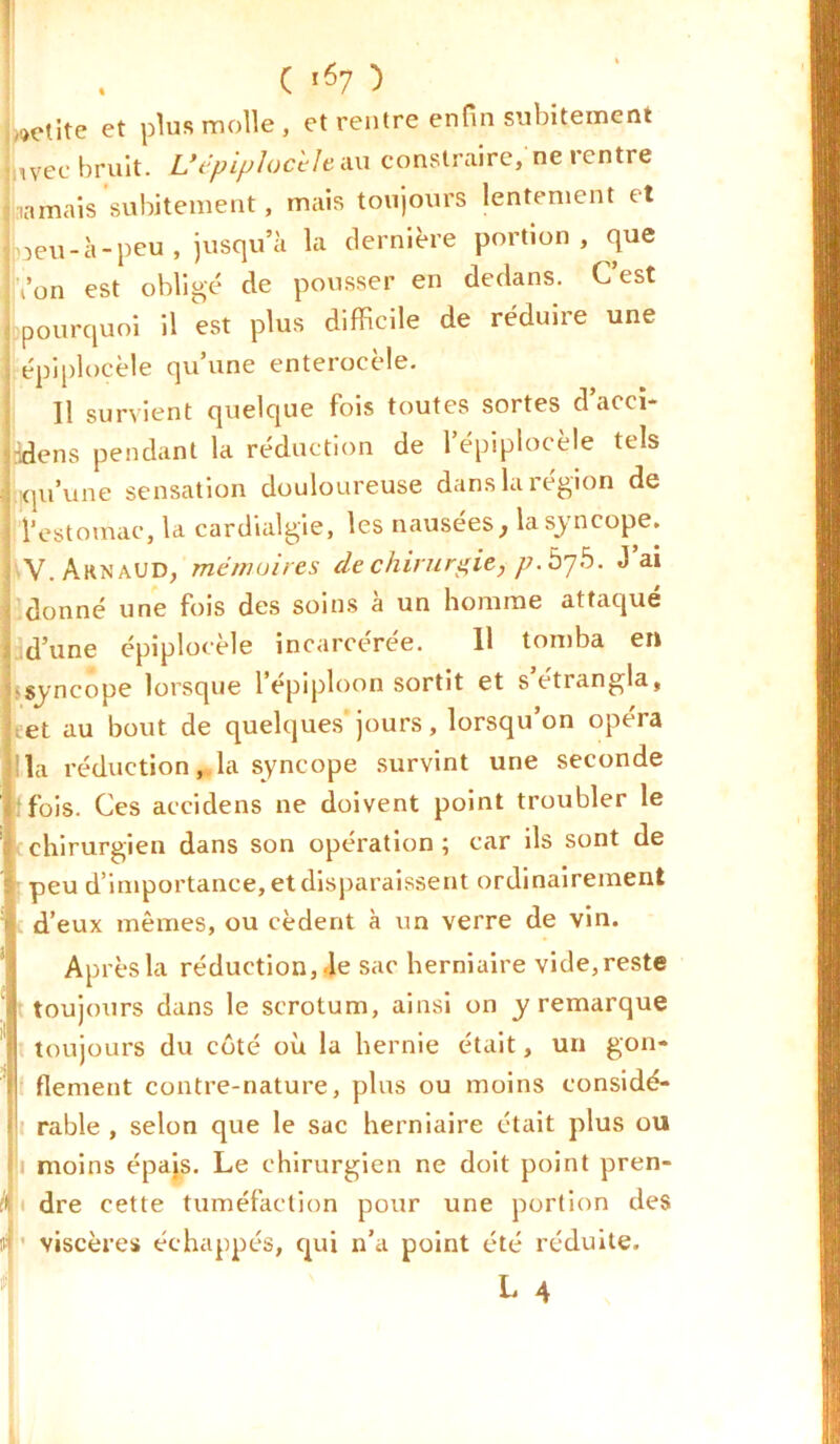 petite et plus molle , et rentre enfin subitement ,Vec bruit. L’ëpiplochle au contraire, ne rentre jamais subitement, mais toujours lentement et loeu-à-peu , jusqu’à la dernière portion, que Von est obligé de pousser en dedans. C’est pourquoi il est plus difficile de réduire une , épiplocèle qu’une enterocèle. Il survient quelque fois toutes sortes d accï- idens pendant la réduction de l’épiplocèle tels J qu’une sensation douloureuse dans la région de l’estomac, la cardialgie, les nausées, la syncope. V. Arnaud, mémoires de chirurgie, p.b'jb. J ai donné une fois des soins à un homme attaqué d’une épiplocèle incarcérée. Il tomba en bsyncope lorsque 1 épiploon sortit et setiangla, eet au bout de quelques jours, lorsqu’on opéra la réduction, la syncope survint une seconde 'fois. Ces accidens ne doivent point troubler le chirurgien dans son opération ; car ils sont de peu d’importance, et disparaissent ordinairement d’eux mêmes, ou cèdent à un verre de vin. Après la réduction,.le sac herniaire vide, reste toujours dans le scrotum, ainsi on y remarque toujours du côté où la hernie était, un gon- flement contre-nature, plus ou moins considé- rable , selon que le sac herniaire était plus ou fi moins épais. Le chirurgien ne doit point pren- dre cette tuméfaction pour une portion des viscères échappés, qui n’a point été réduite.