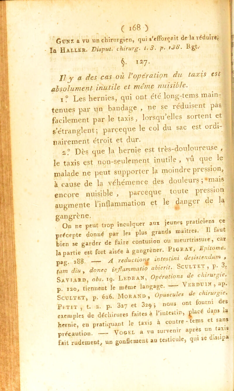 GüUZ a VU un chirurgien, qui s'efforcait de la réduire, Îü Haller. Disput. chirurg. t.3. p- hgt.- §• ia7- | Il y a des cas où l’opération du taxis est | absolument inutile et meme nuisible. i ? Les hernies, qui ont été long-tems main- , tenues par un bandage , ne se réduisent pas. facilement par le taxis, lorsqu’elles sortent et \ s’étranglent; parçeque le col du sac est ordi-1 nairement étroit et dur. 2° Dès que la hernie est très-douloureuse , ïe taxis est non-seulement inutile , vu que ie j malade ne peut supporter la moindre pression, , à cause de la véhémence des douleurs ; ‘mais encore nuisible, parçeque toute pression augmente l’inflammation et le danger de la gangrène, , . On ne peut trop inculquer aux jeune* praticiens ce précepte donné par les plus grands maître*. Il faut bien se garder de faire contusion ou meurtrissuie, car Sa partie est fort aisée à gangrèner. PiGRAï, Ejnioma. pao, 288. __ A réductions intestini desistendum , tam diu , danse irflammatio abicrit. ScULTET , p. « SAVlARD, obs. 19- LedRAN, Opérations de chirurg,c. p. 120, tiennent le même langage. —- VEBDTJlN,ap. ScüLTET, p. 626. Morand, Opuscules de chirurgie. Petit, t. 2. p. 327 et 329; nou, ont fourni des exemples de déchirures faites à l'intestin, glacé uans u hernie, en pratiquant le taxis à contre - tems et san* précaution. — VoGEL a vu survenir après un taxis fait rudement, un gonflement au testicule, qui se dissip