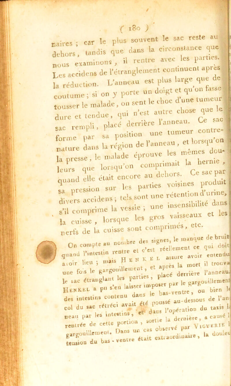 / <Ç 180 ) Mires ; car le plus souvent le sac reste au dehors, tandis que dans la circonstance que « nous examinons , il rentre avec les parues 1 Les accitlens de l'étranglement continuent apres t réduction. L'anneau est plus large que de coutume; si on y porte un doigt et qtton tousser le malade, on sent le choc dune lume J a dure et tendue, qui n est atnre t 10s q 1 sac rempli, placé derrière 1 anneau. Ce sa f r su position une tumeur cont.e- du,s a relion de l'anneau , et lorsqu'on i, nature dans la région * dou- t la presse , le malade éprouvé e • leurs que lorsqu'on comprima,. U b«n . . nuand elle eta.it encore au dehors. P T ;Îess!on sur les parties voisines produit divers accidens; tels sont une rétention d urtne . • U vf-ssie • une insensibilité dc.ns | s il comprime la vessie , # , [ * . . Înrcnne les gros vaisseaux et les J nerfs de la cuisse sont comprimes, Krp des signes, le manque de bruit 0„ compte .u “ ^ d' 8rée’rB1„t ce q„i doit ‘ Vu K « t - «* «“H avoir lieu ; mai rès la mort il trouva' une fois le gargomUement^ - P 1Waj le sac étranglant le* p ’ ^ r le gargouillemen HewKEL a pu S en laisser y t ou bien ],| des intestins contenu dans e - au_dcssous de l’an] col du sac rétréci avait ét du taxis 1 Beau par les intestin , * u dernière , a causé if remrée de celle porte u , , Vice CRIE il eargouiHemeol. Dans un c» obs.rve P ] ‘«JL do «ua extraordinaire,