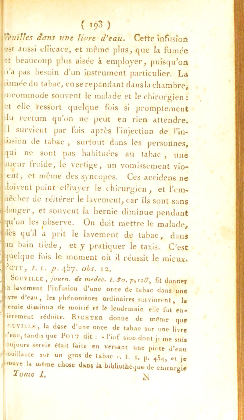 Tèuîlles dans une livre d'eau. Cette înfusîora •ist aussi efficace, et même plus, que la fumée ?t beaucoup plus aisée à employer, puisqu'on fia pas besoin d’un instrument particulier. La ; Aimée du tabac, en se répandant dans la chambre, ncommode souvent le malade et le chirurgien : ?t elle Iressort quelque fois sî promptement lu rectum qu’on ne peut en rien attendre. 1 survient par fois après l’injection de l'in- fusion de tabac , surtout dans les personnes, v jui ne sont pas habituées au tabac , une aieur froide, le vertige, un vomissement vio- ent» et niême des syncopes. Ces accidens ne doivent point effrayer le chirurgien, et lVm- \ lécher de réitérer le lavement, car ils sont sans langer, et souvent la hernie diminue pendant pu’un les observe. On doit mettre le malade, lès qu'il a prit le lavement de tabac, dans in bain tiède, et y pratiquer le taxis. C’est quelque fois le moment où il réussit le mieux, >OTT, t. I. p. qôy. obs. 12. Socville , journ. de médec. t. Sa, ^728. Fit donner n lavement l’infusion d’une once de tabac dans une vre d’eau, le* phénomènes ordinaires survinrent, la, ernie diminua de moitié et le lendemain elle fut en- ièr<*ment réduite. Richter donne de même que cviLLE, la dose d’une once de tabac sur une livre ’eau, tandis que Po'J T dit : - l’inf sion dont je me suis au jours servie était faite en versant une pu te d’eau ouillante sur un gros de tabac ... t. 1. p, 454j je f r°Uve la ujéme dan» la bibliothèque de chuurgie T urne I. jq