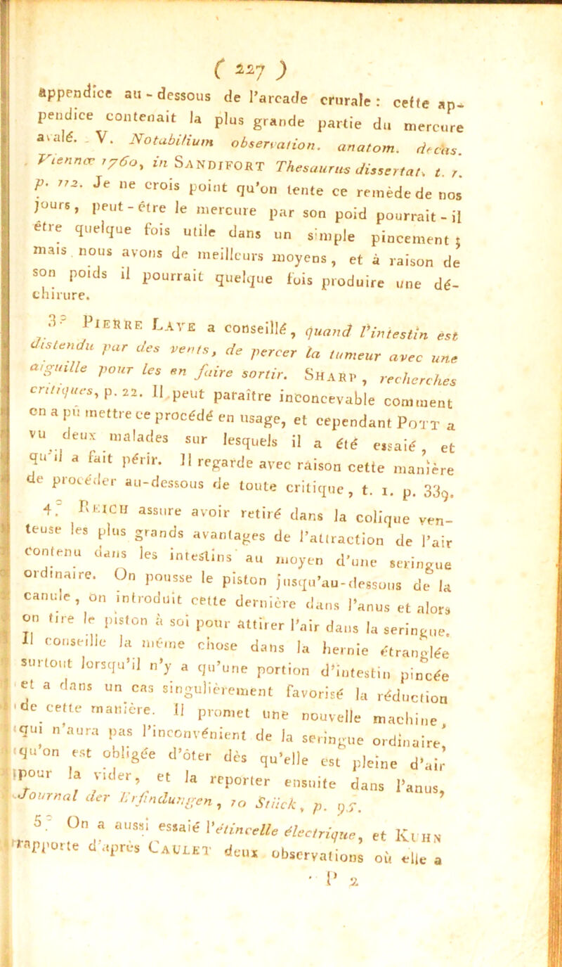 C a7 ) appendice au-dessous de l’arcade crurale: celte an- pendue contenait la plus grande partie du mercure aralé. . V. NotabUium observation, anatom. ri,cas. . Vtennœ i76o, wSandiFOHT Thésaurus dissertât, t. r. p. 772. Je ne crois point qu’on tente ce remède de nos jours, peut-être le mercure par son poid pourrait - il etre quelque fois utile dans un simple pincement: mais nous avons de meilleurs moyens, et à raison de son poids il pourrait quelque fois produire une dé- chirure. .v Pierre Lave a conseillé, quand Pin festin est J, s tendu par des vents, de percer la tumeur avec une cuguille pour les en faire sortir. ShAR1> , recherches antiques, p. 22. Il peut paraître inconcevable comment en a pu mettre ce procédé en usage, et cependant Pot T a vu^ deux malades sur lesquels il a été eisaié et qu-ii a fait périr. Il regarde avec raison cette manière de procéder au-dessous de toute critique, t. 1. p. 33Q, 4; Reich assure avoir retiré dans la colique ven- teuse les plus grands avantages de l’attraction de l’air contenu dans les intestins au moyen d’une seringue ordinaire. On pousse le piston jusqu’au-dessous de la canule, on introduit cette dernière dans l’anus et alors on tire le piston à soi pour attirer l’air dans la seringue. Il conseille la même chose dans la hernie étranglée surtout lorsqu’il n’y a qu’une portion d’intestin pincée et a dans un cas singulièrement favorisé la réduction e cette manière. 11 promet une nouvelle machine <qU; naura Pas P*nc°nvénient de la seringue ordinaire iqU°n ,eSt °|,1'âée d’ôter qu’elle est pleine d’air -pour la vider, et la reporter ensuite dans l’anus, Journal der Lrfindungen, /o Stiick, p. qS. On a aussi essaié Y étincelle électrique, et Kuhn ^apporte d’après Cauût deux observation; où eh . o ..