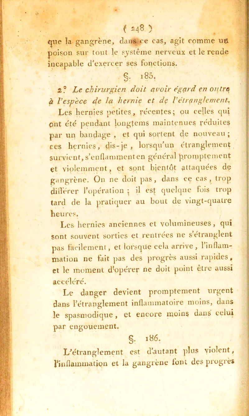 ( ^8 ) que la gangrène, dans, ce cas, agit comme u& poison sur tout le système nerveux et le rende incapable d'exercer ses fonctions. §• i85, z? Le chirurgien doit avoir égard en outre à l’espèce de la hernie et de Vétranglement. Les hernies petites, récentes; ou celles qui ont été pendant jongtems maintenues réduites par un bandage , et qui sortent de nouveau ; ces hernies, dis-je, lorsqu’un étranglement survient, s’enflamment en général promptement çt violemment, et sont bientôt attaquées de gangrène. On ne doit pas, dans ce cas, trop différer l’opération ; il est quelque fois trop tard de la pratiquer au bout de vingt-quatre heures. Les hernies anciennes et volumineuses, qui sont souvent sorties et rentrées ne setranglent pas facilement, et lorsque cela arrive, l’inflam- mation ne fait pas des progrès aussi rapides, et le moment d’opérer ne doit point être aussi accéléré. Le danger devient promptement urgent dans l’étranglement inflammatoire moins, dans le spasmodique , et encore moins dans celui par engouement. §. ib6. L’étranglement est d’autant plus violent, l’inflammation et la gangrène font des progrès