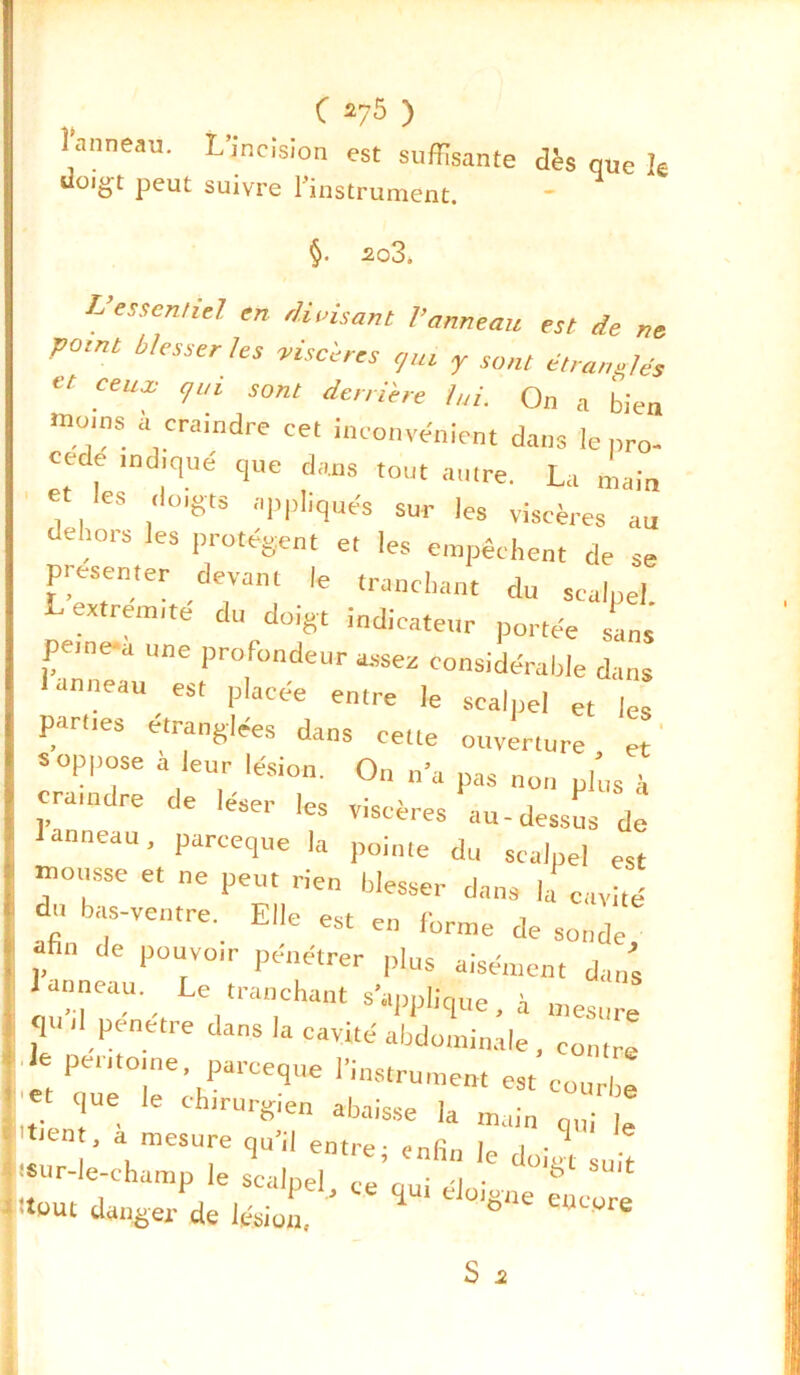 C 2/5 ) l'anneau. L’incision est suffisante dès que k do.gt peut suivre l'instrument. §• 2o3. L’essentiel en divisant l’anneau est de ne point blesser les viscères t/iu y sont étranelés et ceux qui sont derrière lui. On a bien ■no.ns à craindre cet inconvénient dans le pro- cédé indiqué que dans tout autre. La main et les doigts appliqués sur les viscères au dehors les protègent et les empêchent de se présenter devant le tranchant du scalpel L extrémité du doigt indicateur portée sans peme-a une profondeur assez considérable dans anneau est placée entre le scalpel et les parties étranglées dans cette ouverture et s oppose a leur lésion. On n’a pas non plus à | C,rJ,ndre de leser les viscères au-dessus de 1 anneau, pareeque la pointe du scalpel est . “0SSe et ne Peut blesser dans la cavité C ^ bas-ventre. Elle est en forme de sonde, p dC 1)OUrVO,r Pendtrer Plus aisément dans I iu',1 ,aU ', ,'raD,Chant 8>Pl,>e’ à mesure ? .1 pénétré dans la cavité abdominale , contre ! le per.to.ne pareeque l’instrument est courbe . et que le chirurgien abaisse la main q,„ le ten , a mesure qu’il entre; enfin le doigt suit ■ sur-le-champ le scalpel, ce qui éloigne encore itout danger de lésion, D U ure