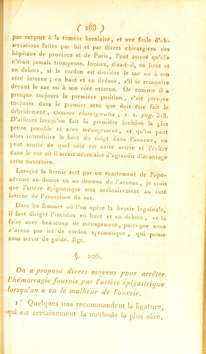 par rapport à îa tumeur herniaire, et une foule d'ob- servations faites par lui et par divers chirurgiens des hôpitaux de province et de Paris, l’ont assuré qu’elle n’était jamais trompeuse. Incisez, disait-il, en haut et en dehors, si le cordon est derrière le sac ou à son coté interne ; en haut et en dedans, s’il se rencontre evant Je sac ou à son côté externe. Or comme il a presque toujours la première position, c’est presque toujours dans le premier sens que doit être fait le débridement. Oeuvres chirurgicales , /. 2. gag. 3,3. D’ailleurs lorsqu’on fait la première incision îa plus pet.te possible et avec ménagement, et qu’on peut alors introduire le bout du doigt dans l’anneau, on ] eut sentir de quel côté est cette artère et l’éviter dans Je cas où il serait nécessaire d’agrandir d’a\antage cette ouverture. ° Lorsque la hernie sort par un écartement de l’apo- névrose au-dessus ou au-dessous de l’anneau, je crois que l’artère épigastrique sera ordinairement au côté inteine de 1 ouverture du sac. Dans les femmes où l’on opère la hernie inguinale, il faut diriger l’incision en haut et en dehors, et la faae avec beaucoup de ménagement, parceque nous n’avons pas ici de cordon spermatique , qui puisse nous servir de guide. l\gt. §. 206. On a proposé divers moyens pour arrêter l’hémorragie fournie par l’artère epigastrir/ue lorsqu’on a eu le malheur de l’ouvrir. 10 Quelques uns recommandent la ligature, 'qui est certainement la méthode la plus sure'