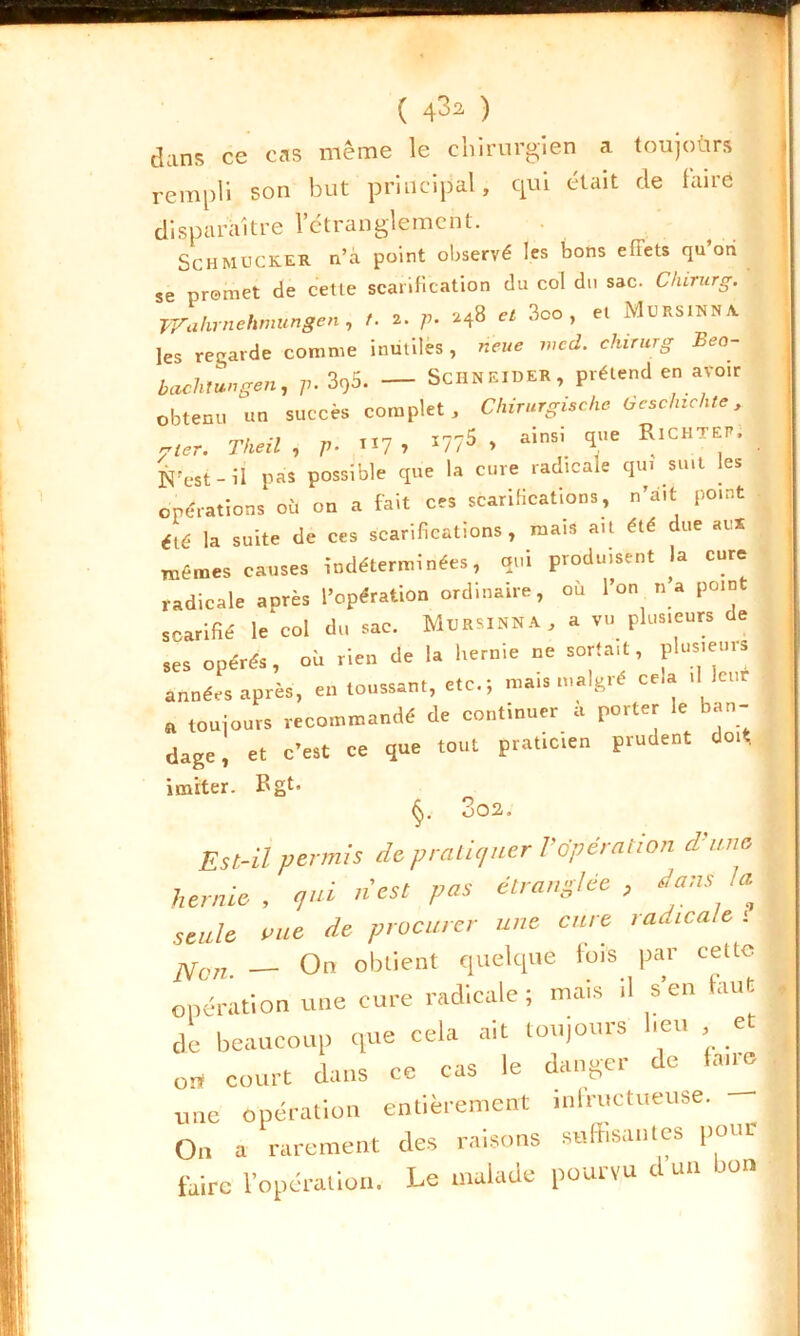 E ( 4^2 ) dans ce cas même le chirurgien a toujoùrs rempli son but principal, qui était de faire disparaître l’étranglement. Schmucker n’a point observé les bons efTets qu’on se promet de cette scarification du col du sac. Chirurg. Wahmehmungen , /. .. p. « 3oo , et Mursinn A. les regarde comme inutiles , rieue med. chirurg Bea- t bachlungen, p. 395. — Schneider, prétend en avoir obtenu un succès complet, Chirurgische Gcschzchte, y ter. Theil , p. «7 > *77$ » ainsi <îue RlcHTEP’. N’est-il pas possible que la cure radicale qui suit les opérations où on a fait ces scarifications, n’ait point été la suite de ces scarifications, mais ait été due au* mêmes causes indéterminées, qui produisent la cure radicale après l’opération ordinaire, où l’on n’a point scarifié le col du sac. MtlRSINNA, a vu plusieurs de ses opérés, où rien de la hernie ne sortait, plusieurs années après, en toussant, etc.; mais malgré cela .1 leur toujours recommandé de continuer a porter le ban- dage, et c’est ce que tout praticien prudent do* imiter. Bgt- 3oa. Est-il permis de pratiquer Vopération d’une hernie, qui n'est pas étranglée, dans la seule nue de procurer une cure radicale ; Non _ On obtient quelque lois par celle opération une cure radicale; mais il s'en faut de beaucoup que cela ait toujours beu et - fi.ins ce' cas le danger de Inné or* court clans ce cuo n une opération entièrement infructueuse. On a rarement des raisons suffisantes pour faire l’opération. Le malade pourvu d un bon