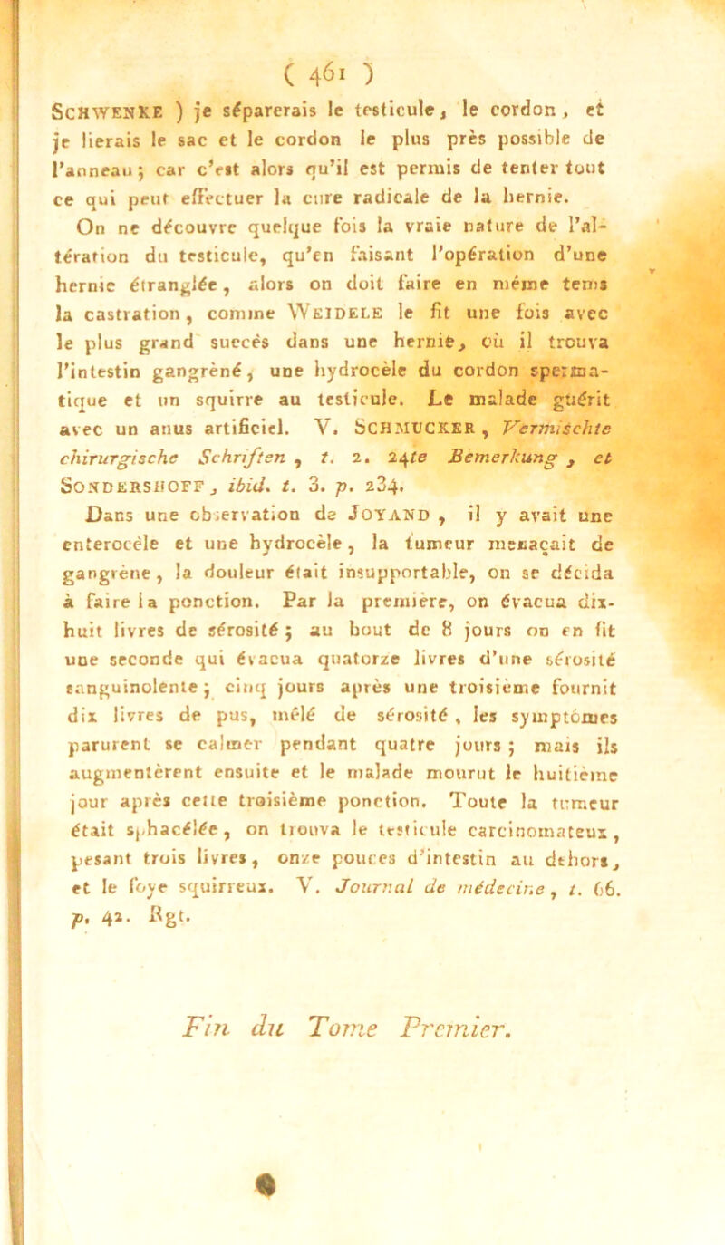 ScHWENKE ) je séparerais le testicule, le cordon, et je lierais le sac et le cordon le plus près possible de l’anneau ; car c’est alors qu’il est permis de tenter tout ce qui peut effectuer la cure radicale de la hernie. On ne découvre quelque fois la vraie nature de l’al- tération du testicule, qu’en faisant l’opération d’une hernie étranglée , alors on doit faire en même teins la castration, comme Weidele le fit une fois avec le plus grand succès dans une hernie, où il trouva l’intestin gangrené, une hydrocèle du cordon speiîua- tique et un squirre au testicule. Le malade guérit avec un anus artificiel. V. SCHMUCK.ER , Vcrmisehte chirurgische Schriften , t. 2. 24/e Bemer/cung , et SoXDERSiiOFF , ibid. t. 3. p. z3^ Dans une observation de Joyand , il y avait une enterocèle et une hydrocèle, la tumeur menaçait de gangrène, la douleur était insupportable, on ae décida à faire la ponction. Par Ja première, on évacua tiix- huit livres de sérosité ; au bout de 8 jours on en fit une seconde qui évacua quatorze livres d’une sérosité sanguinolente j cinq jours après une troisième fournit dix livres de pus, mêlé de sérosité , les symptômes parurent se calmer pendant quatre jours ; mais ils augmentèrent ensuite et le malade mourut le huitième jour après cette troisième ponction. Toute la tumeur était sj-hacéîéc, on trouva le testicule carcinomateux, pesant trois livres, on/e pouces d’intestin au dehors, et le foye squirreux. V. Journal de médecine , /. C6. P. 42- Fin du Tonie Premier. * I