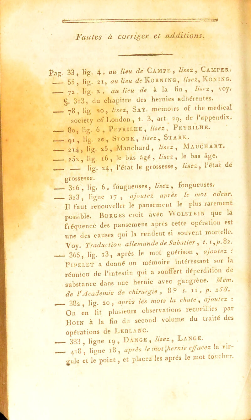 Fautes à corriger et additions. Pag. 33 T lig. 4, au lieu de Campe, lisez, Camper. _L 55 lia. 21, au lieu de K.ORNING, lisez, KoNING. . y2 lig. 2 . au lieu de à la fin , lisez, \oj. §. 313, du chapitre des hernies adhérentes. 78 , lig 20, lisez, SaY. memoirs of the medical society of London, t. 3, art. 29, de l’appendix. 80, lig. 6, Peprilhe, lisez, Peyrilhe. 91 , lig. 20, Si O RK., lisez, Stark. 2,4, lig. 25, Manchard, lisez, MaUCHàRT. 202 , lig. 16 , le has âgé , lisez , le bas âge. lig. 24, l’état le grossesse, lisez, l’état de grossesse. 316, lig. 6, fougueuses, lisez , fongueuses. 3a3, ligne 17, ajoutez après le mot odeur. 11 faut renouveller le pansement le plus rarement possible. Borges croit avec YVolstein que la fréquence des pansemens apres cette opération est une des causes qui la rendent si souvent mortelle. Yoy. Traduction allemande de Sabatier , /. 1,77.82. 3G5 ^ üg. i3, après le mot guérison , ajoutez t Pipelet a donné un mémoire intéressant sur la réunion de l’intestin qui a souffert déperdition de substance dans une hernie avec gangrené. Mem. de /’ Academie de chirurgie , 8 0 t. il , p. 20 8. 382 ? lig. 20, après les mots la chute, ajoutez : On en lit plusieurs observations recueillies par Hoin à la fin du second volume du traité des opérations de LEBLANC. 383 , ligne 19, Dange , lisez , Lange. 4,8, ligne 18, après le mat\hernie effacez la vir- gule et le point, et placez les après le mot toucher.