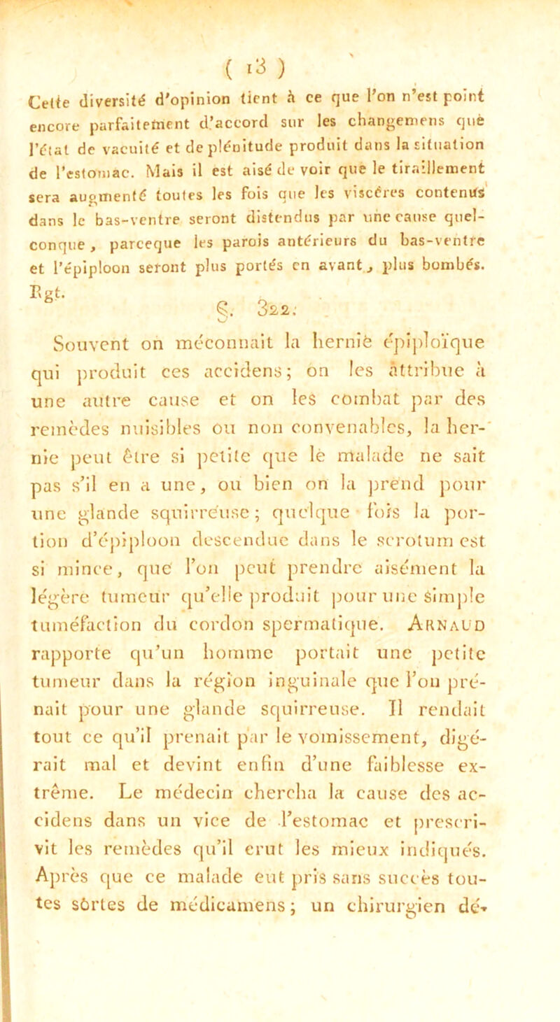 Cetie diversité d'opinion tient h ce que l’on n’est point encore parfaitetnent d’accord sur les changeniens què l’étal de vacuité et de plénitude produit dans la situation de l’estomac. Mais il est aisé de voir que le tiraillement sera augmenté toutes les fois que les viscères contenus dans le bas-ventre seront distendus par une cause quel- conque , parceque les parois antérieurs du bas-ventre et l’épiploon seront plus portés en avants plus bombés. Egt. Ç. 32,2. Souvent on méconnaît la lierniè épi])loïque qui j)roduit ces accldens; on les attribue à une autre cause et on les combat par des remèdes nuisibles Ou non convenables, la ber-' nie peut être si petite que le malade ne sait pas s’il en a une, ou bien on la ]3rénd pour une glande squirrèuse; quelque Ibis la por- tion d’éj)iplüüii descendue dans le .scrotum est si mince, que l’on peut prendre aisément la légère tumeur qu’elie produit ])our une simple tuméfaction du cordon spermatique. Arnaud rapporte qu’un homme portait une petite tumeur dans la région inguinale que l’ou pré- nait pour une glande squirreuse. Il rendait tout ce qu’il prenait par le vomissement, digé- rait mal et devint enfin d’une faiblesse ex- trême. Le médecin chercha la cause des ac- cidens dans un vice de l’estomac et prescri- vit les remèdes qu’il crut les mieux indiqués. Après que ce malade eut pris .sans succès tou- tes sûrtes de médicumens ; un chirurgien dé-»