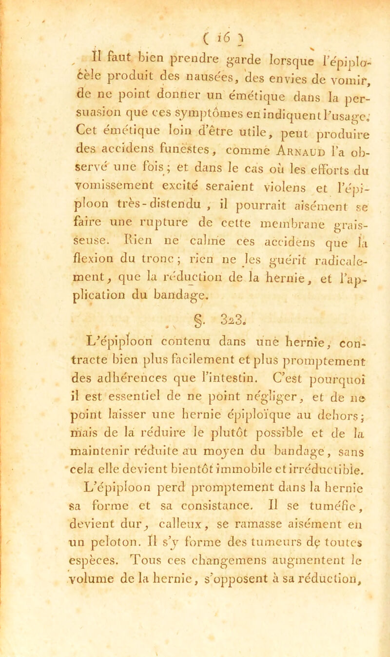 ( î6 } ^ II faut bien prendre garde lorsque 1 epipla- Cele pioduit des nausees, des envjcs de vomir, de ne point donner un émétique dans la per- suasion que ces symptômes en indiquent Pusagc- Cet émétique loin detre utile, peut produire des accidens funestes, comme Arnaud la ob- servé une fois ; et dans le cas où les efforts du vomissement excité seraient violens et l’épi- ploon très-distendu , il pourrait aisément se faire une rupture de cette membrane grais- seuse. Rien ne calme ces accidens que la flexion du tronc ; rien ne les guérit radicale- ment, que la réduction de la hernie, et l’ap- plication du bandage. L^piploon contenu dans une hernie, con- tracte bien plus facilement et plus promptement des adhérences que l’iritestin. C’est pourquoi il est essentiel de ne point négliger, et de ne point laisser une hernie épiploïque au dehors j mais de la réduire le plutôt possible et de la maintenir réduite au moyen du bandage, sans cela elle devient bientôt immobile et irréductible. L’épiploon perd promptement dans la hernie sa forme et sa consistance. Il se tuméfie, devient dur, calleux, se ramasse aisément en un peloton. Il s’j forme des tumeurs dç toutes espèces. Tous ces changemens augmentent le volume de la hernie, s’opposent à sa réduction.