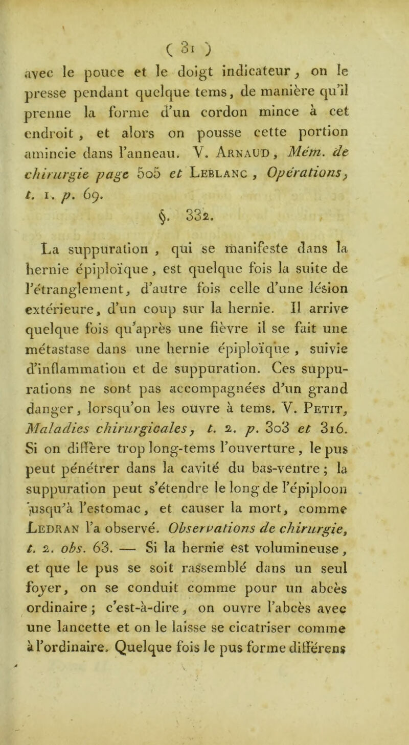 avec le pouce et le doigt indicateur, on le presse pendant quelque tems, de manière qu’il prenne la forme d’un cordon mince à cet endroit , et alors on pousse cette portion amincie dans l’anneau. V. Arnaud, Mem. de chirurgie page 5o5 et Leblanc , Operations^ t. i, P. 69. §. 33’2. La suppuration , qui se rnanlfeste dans la hernie épiploïque, est quelque fois la suite de l’étranglement, d’autre fois celle d’une lésion extérieure, d’un coup sur la hernie. II arrive quelque fois qu’après une fièvre il se fait une métastase dans une hernie épiploïque , suivie d’inflammation et de suppuration. Ces suppu- rations ne sorrt pas accompagnées d’un grand danger, lorscpi’on les ouvre à tems. V. Petit, Maladies chirurgicales, t. 2. p. 3o3 et 316. Si on dilïère trop long-tems l’ouverture, le pus peut pénétrer dans la cavité du bas-ventre; la suppuration peut s’étendre le long de l’épiploon ■jUsqu’à l’estomac, et causer la mort, comme Ledran l’a observé. Observations de chirurgie, t. 2. ohs. 63. — Si la hernié est volumineuse, et que le pus se soit rassemblé dans un seul fojer, on se conduit comme pour un abcès ordinaire ; c est-à-dire , on ouvre l’abcès avec une lancette et on le laisse se cicatriser comme à l’ordinaire. Quelque fois le pus forme diflerens