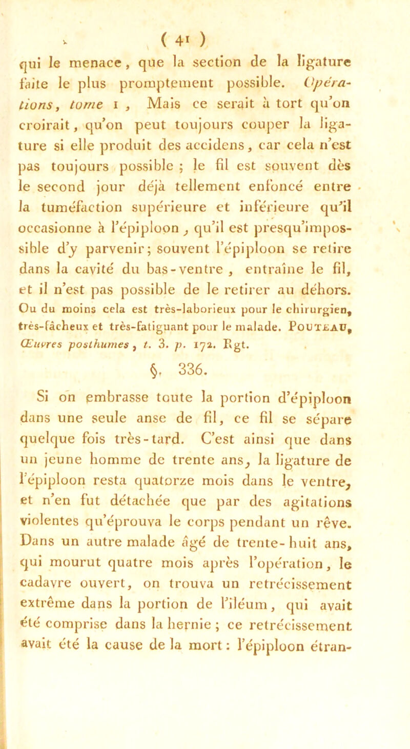 V ( 4» ) qui le menace, que la section de la ligature faite le plus promptement possible. Opéra- tions ^ tome I , Mais ce serait à tort qu’on croirait, qu’on peut toujours couper la liga- ture si elle produit des accidens, car cela n’est pas toujours possible ; le fil est souvent dès le second jour déjà tellement enfoncé entre • la tuméfaction supérieure et inférieure qufil occasionne à l’épiploon , qu’il est presqu’impos- sible d’y parvenir; souvent l’épiploon se relire dans la cavité du bas-ventre , entraîne le fil, et il n’est pas possible de le retirer au déhors. Ou du moins cela est très-laborieux pour le chirurgien, très-fâcheux et très-fatiguant pour le malade. PouT£Aü, Œuvres posthumes , t. 3. p. Rgt. 336. Si on embrasse toute la portion d’épiploon dans une seule anse de fil, ce fil se sépare quelque fois très-tard. C’est ainsi que dans un jeune homme de trente ans^ la ligature de j l’épiploon resta quatorze mois dans le ventre, j et n’en fut détachée que par des agitations > violentes qu’éprouva le corps pendant un rêve. I Dans un autre malade âgé de trente-huit ans, qui mourut quatre mois après l’opération, le cadavre ouvert, on trouva un rétrécissement ! extrême dans la portion de l’iléum, qui avait [ été comprise dans la hernie ; ce rétrécissement I avait été la cause de la mort ; l’épiploon étran-