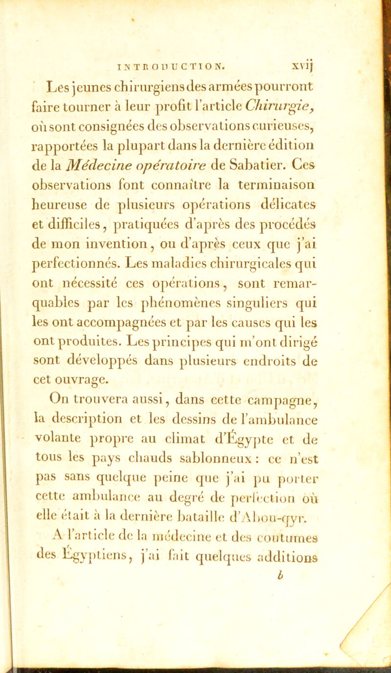 Les jeunes chirurgiens des armées pourront faire tourner à leur profit l’article Chirurgie, où sont consignées des observations curieuses, rapportées la plupart dans la dernière édition de la Médecine opératoire de Sabatier. Ces observations font connaître la terminaison heureuse de plusieurs opérations délicates et difficiles, pratiquées d’après des procédés de mon invention, ou d’après ceux que j’ai perfectionnés. Les maladies chirurgicales qui ont nécessité ces opérations, sont remar- quables par les phénomènes singuliers qui les ont accompagnées et par les causes qui les ont produites. Les principes qui m’ont dirigé sont développés dans plusieurs endroits de cet ouvrage. On trouvera aussi, dans cette campagne, la description et les dessins de l’ambulance volante propre au climat d’Égypte et de tous les pays chauds sablonneux : ce n’est pas sans quelque peine cpie j’ai pu porter cette ambulance au degré de perfection où elle était à la dernière bataille d’Àbou-qyr. A l’article de la médecine et des coutumes des Égyptiens, j’ai fait quelques additions h bihhhhihhhhhi