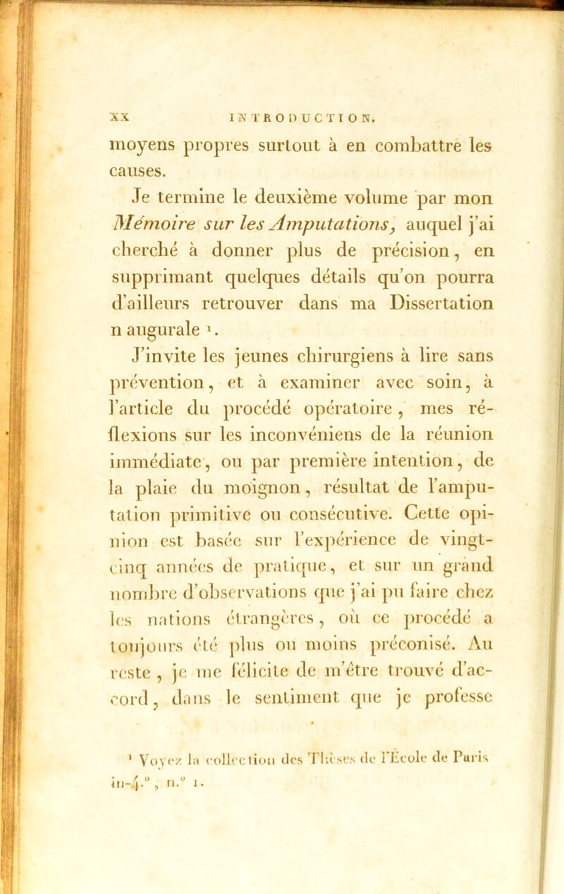 moyens propres surtout à en combattre les causes. Je termine le deuxième volume par mon Mémoire sur les Amputations, auquel j’ai cherché à donner plus de précision, en supprimant quelques détails qu’on pourra d’ailleurs retrouver dans ma Dissertation n augurale 1. J’invite les jeunes chirurgiens à lire sans prévention, et à examiner avec soin, à l’article du procédé opératoire, mes ré- flexions sur les inconvéniens de la réunion immédiate , ou par première intention, de la plaie du moignon, résultat de l’ampu- tation primitive ou consécutive. Cette opi- nion est basée sur l’expérience de vingt- cinq années de pratique, et sur un grand nombre d’observations que j’ai pu faire chez les nations étrangères, où ce procédé a toujours été plus ou moins préconisé. Au reste , je me félicite de m’ètre trouvé d’ac- cord, dans le sentiment que je professe 1 Y oyez ht colite lion des Thèses de 1 École de Pueis