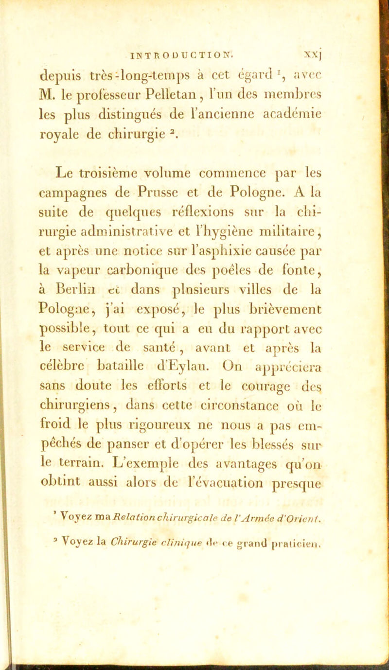 depuis très1 long-temps à cet égard1, avec M. le professeur Pelletan, l’un des membres les plus distingués de l’ancienne académie royale de chirurgie 3. Le troisième volume commence par les campagnes de Prusse et de Pologne. A la suite de quelques réflexions sur la chi- rurgie administrative et l’hygiène militaire, et après une notice sur l’asphixie causée par la vapeur carbonique des poêles de fonte, à Berlin ci dans plusieurs villes de la Pologne, j’ai exposé, le plus brièvement possible, tout ce qui a eu du rapport avec le service de santé , avant et après la célèbre bataille d’Eylau. On appréciera sans doute les efforts et le courage des chirurgiens, dans cette circonstance où le froid le plus rigoureux ne nous a pas em- pêchés de panser et d’opérer les blessés sur le terrain. L’exemple des avantages qu’on obtint aussi alors de l’évacuation presque ’ Voyez ma Relation chirurgicale de l'Armée d’Orient.