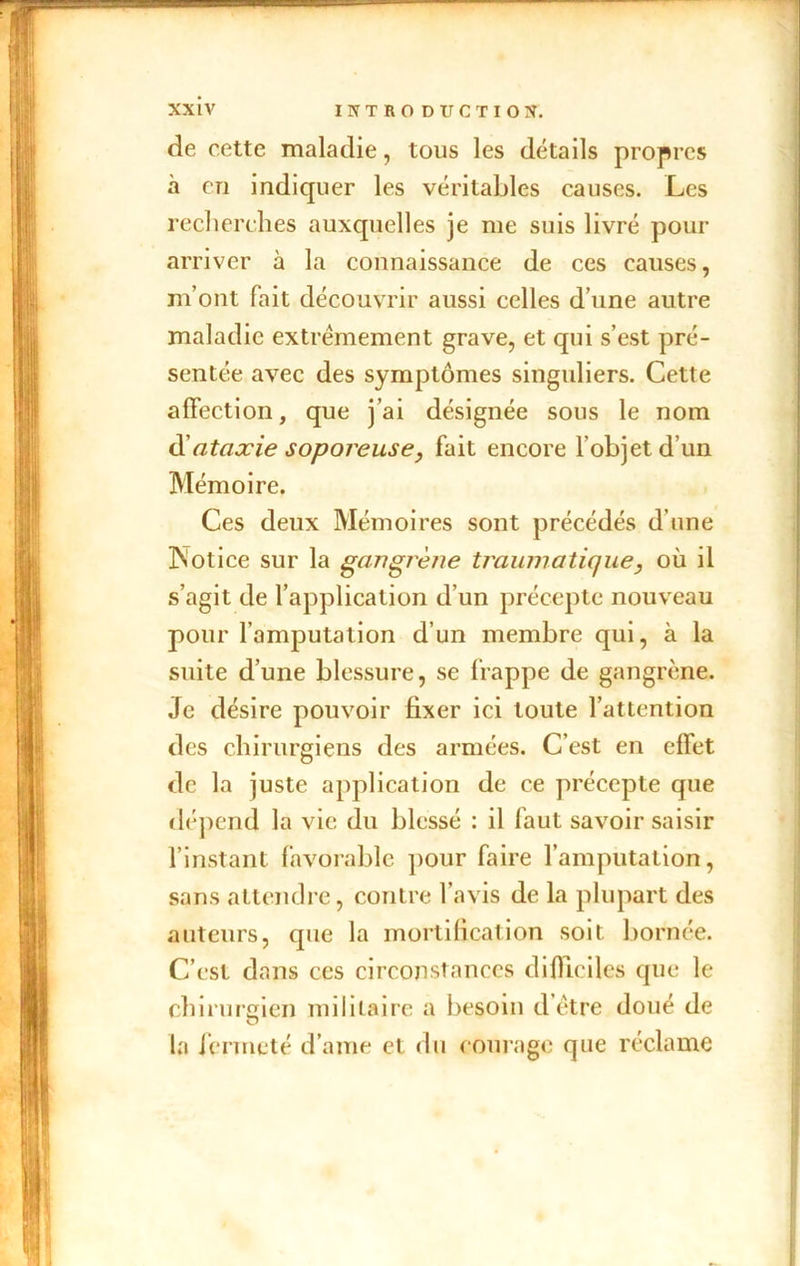 de cette maladie, tous les détails propres à en indiquer les véritables causes. Les recherches auxquelles je me suis livré pour arriver à la connaissance de ces causes, m’ont fait découvrir aussi celles d’une autre maladie extrêmement grave, et qui s’est pré- sentée avec des symptômes singuliers. Cette affection, que j’ai désignée sous le nom d'ataxie soporeuse, fait encore l’objet d’un Mémoire. Ces deux Mémoires sont précédés d’une Psotice sur la gangT'è?ie traumatique, où il s’agit de l’application d’un précepte nouveau pour l’amputation d’un membre qui, à la suite d’une blessure, se frappe de gangrène. Je désire pouvoir fixer ici toute l’attention des chirurgiens des armées. C’est en effet de la juste application de ce précepte que dépend la vie du blessé : il faut savoir saisir l’instant favorable pour faire l’amputation, sans attendre, contre l’avis de la plupart des auteurs, cpie la mortification soit bornée. C’est dans ces circonstances difficiles que le chirurgien militaire a besoin d être doué de la fermeté d ame et du courage que réclame