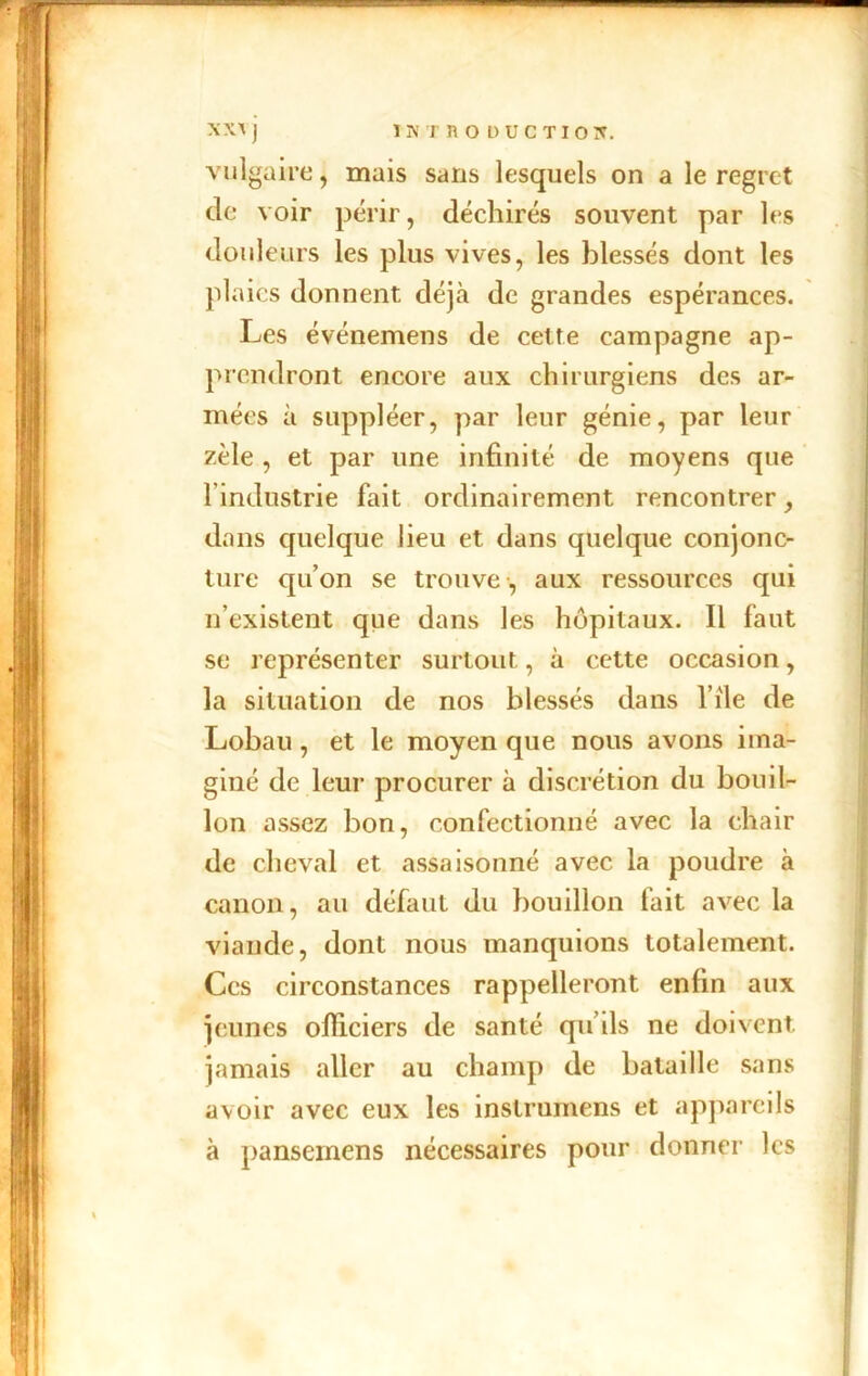 vulgaire, mais sans lesquels on a le regret de voir périr, déchirés souvent par les douleurs les plus vives, les blessés dont les plaies donnent déjà de grandes espérances. Les événemens de cette campagne ap- prendront encore aux chirurgiens des ar- mées à suppléer, par leur génie, par leur zèle , et par une infinité de moyens que 1 industrie fait ordinairement rencontrer dans quelque lieu et dans quelque conjonc- ture qu’on se trouve , aux ressources qui n’existent que dans les hôpitaux. Il faut se représenter surtout, à cette occasion, la situation de nos blessés dans file de Lobau , et le moyen que nous avons ima- giné de leur procurer à discrétion du bouil- lon assez bon, confectionné avec la chair de cheval et assaisonné avec la poudre à canon, au défaut du bouillon fait avec la viande, dont nous manquions totalement. Ces circonstances rappelleront enfin aux jeunes officiers de santé qu’ils ne doivent jamais aller au champ de bataille sans avoir avec eux les instrumens et appareils à pansemens nécessaires pour donner les