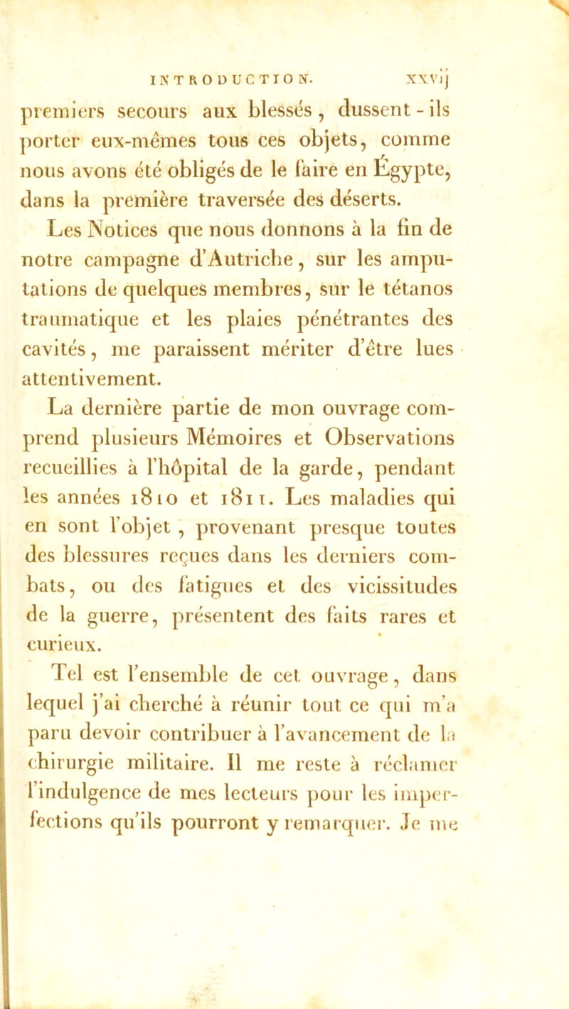 N INTRODUCTION. XXVlj premiers secours aux blessés , dussent - ils porter eux-mêmes tous ces objets, comme nous avons été obligés de le faire en Égypte, dans la première traversée des déserts. Les Notices que nous donnons à la fin de notre campagne d’Autriche, sur les ampu- tations de quelques membres, sur le tétanos traumatique et les plaies pénétrantes des cavités, me paraissent mériter d’être lues attentivement. La dernière partie de mon ouvrage com- prend plusieurs Mémoires et Observations recueillies à l’hôpital de la garde, pendant les années 1810 et 1811. Les maladies qui en sont l’objet , provenant presque toutes des blessures reçues dans les derniers com- bats, ou des fatigues et des vicissitudes de la guerre, présentent des faits rares et curieux. Tel est l’ensemble de cet ouvrage, dans lequel j’ai cherché à réunir tout ce qui m’a paru devoir contribuer à l’avancement de la chirurgie militaire. Il me reste à réclamer l’indulgence de mes lecteurs pour les imper- fections qu’ils pourront y remarquer. Je me ;v