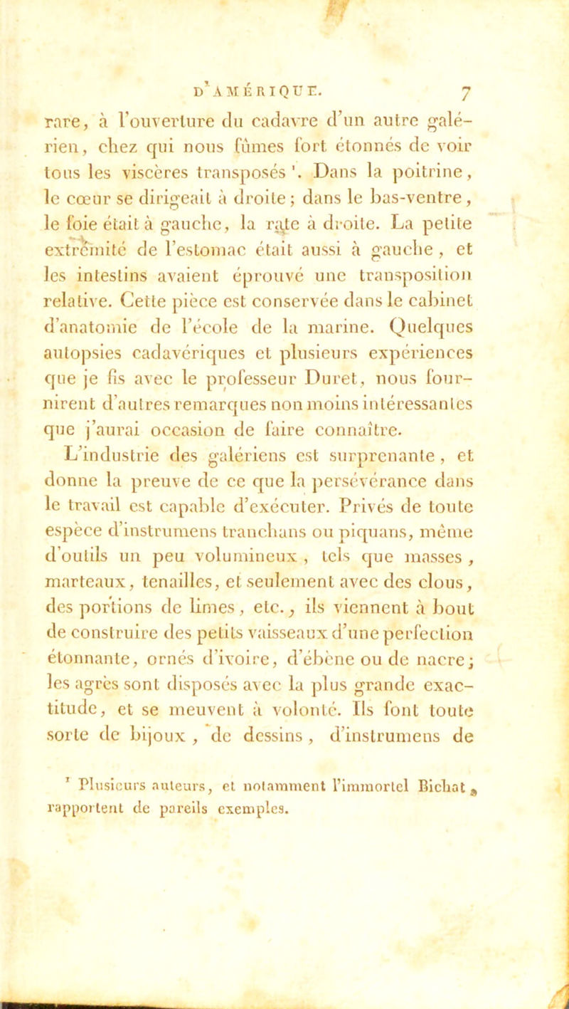 rare, à l’ouverture du cadavre d’un autre galé- rien, chez qui nous (urnes fort étonnés de voir tous les viscères transposés'. Dans la poitrine, le cœur se dirigeait à droite; dans le bas-ventre, le foie était à gauche, la ra^te à droite. La petite extrémité de l’estomac était aussi à gauche, et les intestins avaient éprouvé une transposition relative. Cette pièce est conservée dans le cabinet d’anatomie de l’école de la marine. Quelques autopsies cadavériques et plusieurs expériences que je fis avec le professeur Duret, nous four- nirent d’autres remarques non moins intéressantes que j’aurai occasion de faire connaître. L’industrie des galériens est surprenante , et donne la preuve de ce que la persévérance dans le travail est capable d’exécuter. Privés de toute espèce d’instrumens tranchans ou piquans, même d’outils un peu volumineux , tels que masses , marteaux, tenailles, et seulement avec des clous, des portions de limes, elc.^ ils viennent à bout de construire des petits vaisseaux d’une perfection étonnante, ornés d’ivoire, d’ébène ou de nacre; les agrès sont disposés avec la plus grande exac- titude, et se meuvent à volonté. Ils font toute sorte de bijoux , de dessins , d’instrumens de 1 Plusieurs auteurs, et notamment l’immortel Bicliat* rapportent de pareils exemples.