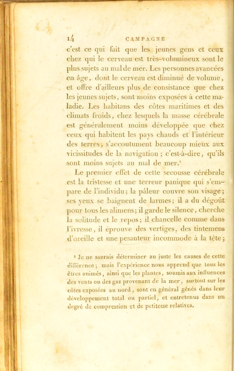 c’est ce qui fait que les jeunes gens et ceux chez qui le cerveau est très-volumineux sont le plus sujets au mal de mer. Les personnes avancées en âge, dont le cerveau est diminué de volume, et offre d’ailleurs plus de consistance que chez les jeunes sujets, sont moins exposées à cette ma- ladie. Les habitans des côtes maritimes et des climats froids, chez lesquels la masse cérébrale est généralement moins développée que chez ceux qui habitent les pays chauds et l’intérieur des terres, s’accoutument beaucoup mieux aux vicissitudes de la navigation ; c’est-à-dire, qu’ils sont moins sujets au mal de mer.* Le premier effet de cette secousse cérébrale est la tristesse et une terreur panique qui s’em- pare de l’individu; la pâleur couvre son visage; ses yeux se baignent de larmes; il a du dégoût pour tous les alimens; il garde le silence, cherche la solitude et le repos ; il chancelle comme dans l’ivresse, il éprouve des vertiges, des tintemens d’oreille et une pesanteur incommode à la tète ; 1 Je 11e saurais déterminer au juste les causes de cette différence ; mais l’expérience nous apprend que tous les êtres animés, ainsi que les plantes, soumis aux inJIuenees des vents ou des gaz provenant de la mer, surtout sur les côtes exposées au nord , sont en général gènes dans leur développement total ou partiel, et entretenus dans un degré de compression cl de petitesse relatives.