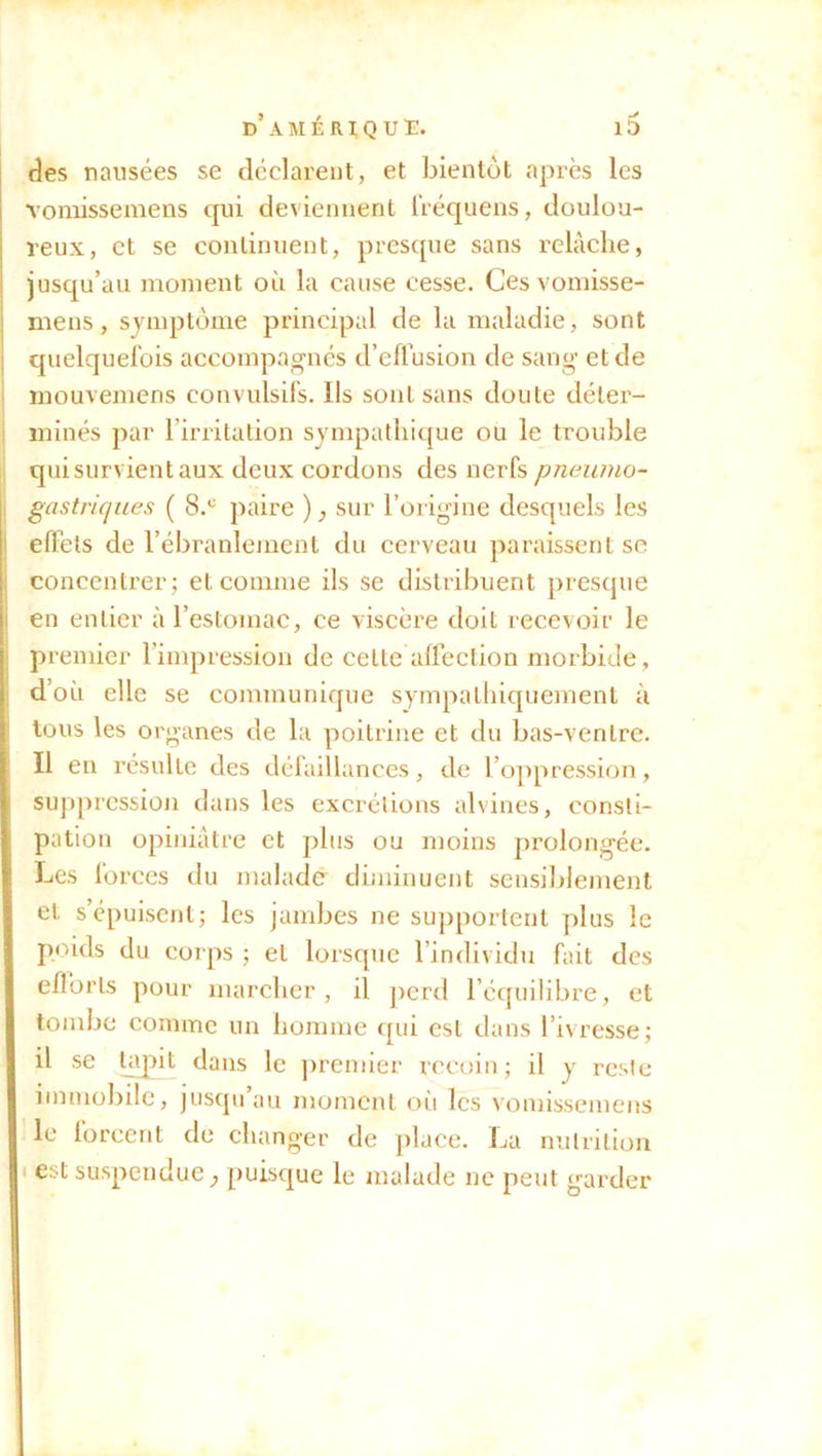 des nausées se déclarent, et bientôt après les vomissemens qui deviennent fréquens, doulou- reux, et se continuent, presque sans relâche, jusqu’au moment où la cause cesse. Ces vomisse- mens , symptôme principal de la maladie, sont quelquefois accompagnés d’effusion de sang et de mouvemens convulsifs. Ils sont sans doute déter- minés par l’irritation sympathique ou le trouble qui survient aux deux cordons des nerfs pneumo- gastriques ( 8.c paire ) } sur l’origine desquels les effets de l’ébranlement du cerveau paraissent se concentrer; et comme ils se distribuent presque en entier à l’estomac, ce viscère doit recevoir le premier l’impression de celte affection morbide, d’où elle se communique sympathiquement à tous les organes de la poitrine et du bas-ventre. Il en résulte des défaillances, de l’oppression, suppression dans les excrétions alvines, consti- pation opiniâtre et plus ou moins prolongée. Les forces du malade diminuent sensiblement et s’épuisent; les jambes ne supportent plus le poids du corps ; et lorsque l’individu fait des efforts pour marcher, il perd l’équilibre, et tombe comme un homme qui est dans l’ivresse; il se tapit dans le premier recoin; il y reste immobile, jusqu’au moment où les vomissemens le forcent de changer de place. La nutrition est suspendue, puisque le malade ne peut garder