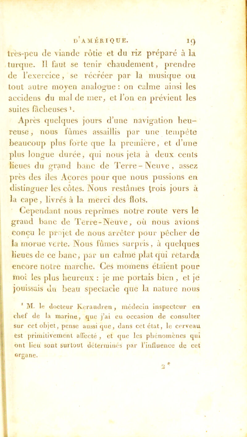 DAMBRIQUE. IC) U’ès-pcu de viande rôtie et du riz préparé à la turque. 11 faut se tenir chaudement, prendre de l’exercice, se récréer par la musique ou tout autre moyen analogue: on calme ainsi les accidens du mal de mer, et l’on en prévient les suites fâcheuses Après quelques jours d’une navigation heu- reuse, nous fûmes assaillis par une tempête beaucoup plus forte que la première, et d’une plus longue durée, qui nous jeta à deux cents lieues du grand banc de Terre-Neuve, assez près des îles Açores pour que nous pussions en distinguer les côtes. Nous restâmes p’ois jours à la cape, livrés à la merci des flots. Cependant nous reprimes notre roule vers le grand banc de Terre-Neuve, où nous avions conçu le projet de nous arrêter pour pêcher de la morue verte. Nous fûmes surpris, à quelques lieues de ce banc, par un calme plat qui retarda encore notre marche. Ces momens étaient pour moi les plus heureux : je me portais bien , et je jouissais du beau spectacle que la nature nous 1 M. le docteur Keraudren, médecin inspecteur en chef de la marine, que j’ai eu occasion de consulter sur cet objet, pense aussi que, dans cctétat, le cerveau est primitivement affecté , et que les phénomènes qui ont lieu sont surtout déterminés par l’influence de cet organe.