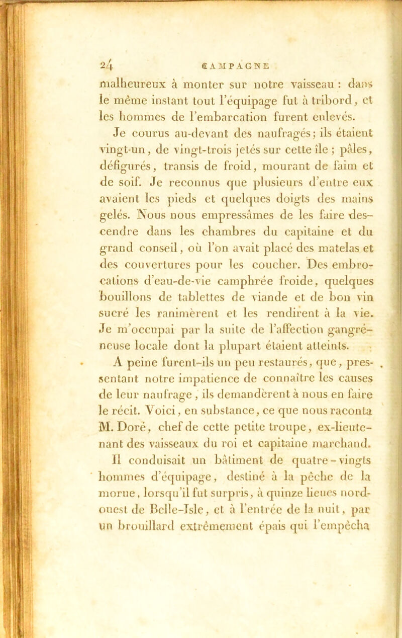 malheureux à monter sur notre vaisseau : dans le même instant tout l’équipage fut à tribord, et les hommes de l’embarcation furent enlevés. Je courus au-devant des naufragés; ils étaient vingt-un, de vingt-trois jetés sur cette île ; pâles, défigurés, transis de froid, mourant de faim et de soif. Je reconnus que plusieurs d’entre eux avaient les pieds et quelques doigts des mains gelés. Nous nous empressâmes de les faire des- cendre dans les chambres du capitaine et du grand conseil, où l’on avait placé des matelas et des couvertures pour les coucher. Des embro- cations d’eau-de-vie camphrée froide, quelques bouillons de tablettes de viande et de bon vin sucré les ranimèrent et les rendirent à la vie. Je m’occupai par la suite de l’affection gangré- neuse locale dont la plupart étaient atteints. A peine furent-ils un peu restaurés, que, pres- sentant notre impatience de connaître les causes de leur naufrage , ils demandèrent à nous en faire le récit. Voici, en substance, ce que nous raconta M. Doré, chef de cette petite troupe, ex-lieute- nant des vaisseaux du roi et capitaine marchand. Il conduisait un bâtiment de quatre-vingts hommes d’équipage, destiné à la pêche de la morue, lorsqu’il fut surpris, à quinze lieues nord- ouest de Belle-Isle, et à l’entrée de la nuit, par un brouillard extrêmement épais qui l’empêcha