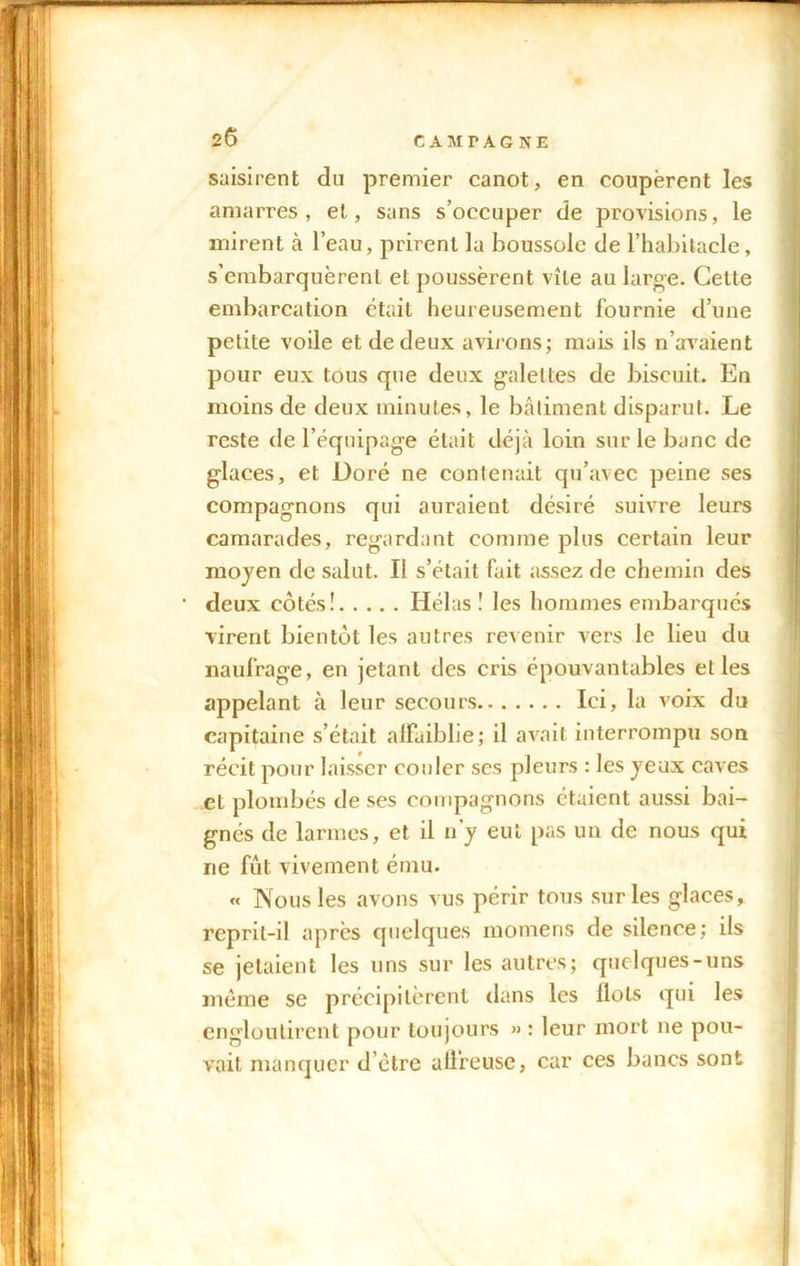 saisirent du premier canot, en coupèrent les amarres, et, sans s’occuper de provisions, le mirent à l’eau, prirent la boussole de l’habitacle, s’embarquèrent et poussèrent vite au large. Cette embarcation était heureusement fournie d’une petite voile et de deux avirons; mais ils n’avaient pour eux tous que deux galettes de biscuit. En moins de deux minutes, le bâtiment disparut. Le reste de l’équipage était déjà loin sur le banc de glaces, et Doré ne contenait qu’avec peine ses compagnons qui auraient désiré suivre leurs camarades, regardant comme plus certain leur moyen de salut. Il s’était fait assez de chemin des deux côtés! Hélas! les hommes embarques virent bientôt les autres revenir vers le lieu du naufrage, en jetant des cris épouvantables et les appelant à leur secours Ici, la voix du capitaine s’était alïuiblie; il avait interrompu son récit pour laisser couler ses pleurs : les yeux caves et plombés de ses compagnons étaient aussi bai- gnés de larmes, et il n’y eut pas un de nous qui 11e fût vivement ému. « Nous les avons vus périr tous sur les glaces, reprit-il après quelques momens de silence; ils se jetaient les uns sur les autres; quelques-uns même se précipitèrent dans les Ilots qui les engloutirent pour toujours » : leur mort ne pou- vait manquer d’être ali’reuse, car ces bancs sont