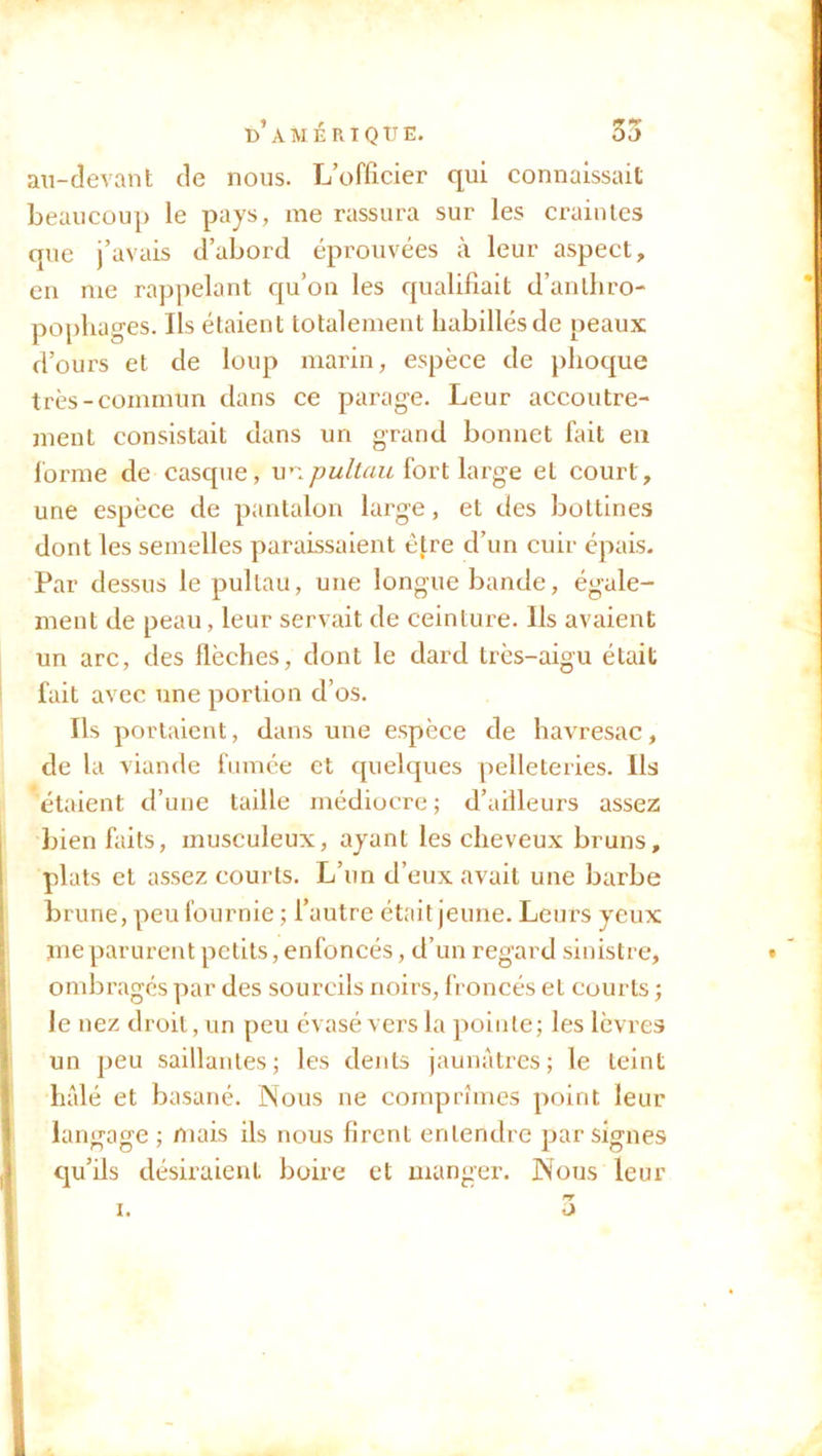 au-devant de nous. L’officier qui connaissait beaucoup le pays, me rassura sur les craintes que j’avais d’abord éprouvées à leur aspect, en me rappelant qu’on les qualifiait d’anthro- pophages. Ils étaient totalement habillés de peaux d’ours et de loup marin, espèce de phoque très-commun dans ce parage. Leur accoutre- ment consistait dans un grand bonnet fait en forme de casque, unpultau fort large et court, une espèce de pantalon large, et des bottines dont les semelles paraissaient être d’un cuir épais. Par dessus le pultau, une longue bande, égale- ment de peau, leur servait de ceinture. Ils avaient un arc, des flèches, dont le dard très-aigu était fait avec une portion d’os. Ils portaient, dans une espèce de havresac, de la viande fumée et quelques pelleteries. Ils étaient d’une taille médiocre ; d’ailleurs assez bien faits, musculeux, ayant les cheveux bruns, plats et assez courts. L’un d’eux avait une barbe brune, peu fournie ; l’autre était jeune. Leu rs yeux me parurent petits, enfoncés, d’un regard sinistre, ombragés par des sourcils noirs, froncés et courts ; le nez droit, un peu évasé vers la pointe; les lèvres un peu saillantes; les dents jaunâtres; le teint halé et basané. Nous ne comprîmes point leur langage ; mais ils nous firent entendre par signes qu’ils désiraient boire et manger. Nous leur rr